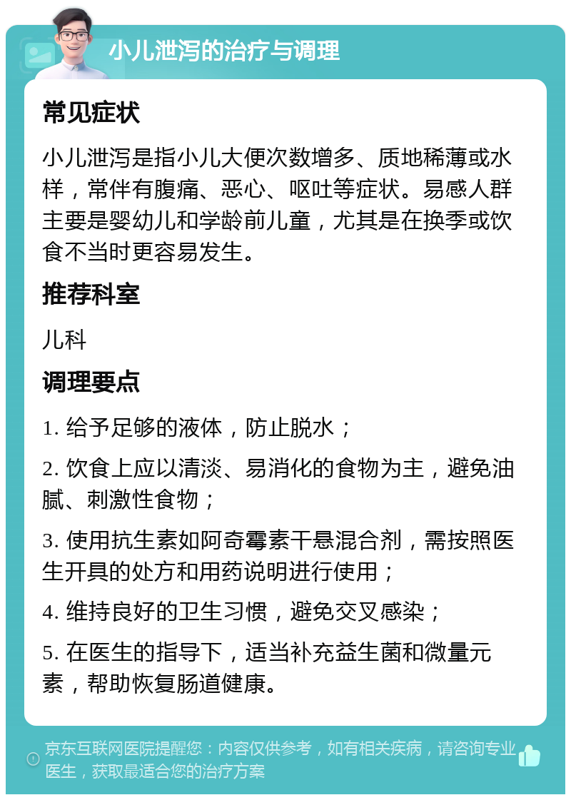 小儿泄泻的治疗与调理 常见症状 小儿泄泻是指小儿大便次数增多、质地稀薄或水样，常伴有腹痛、恶心、呕吐等症状。易感人群主要是婴幼儿和学龄前儿童，尤其是在换季或饮食不当时更容易发生。 推荐科室 儿科 调理要点 1. 给予足够的液体，防止脱水； 2. 饮食上应以清淡、易消化的食物为主，避免油腻、刺激性食物； 3. 使用抗生素如阿奇霉素干悬混合剂，需按照医生开具的处方和用药说明进行使用； 4. 维持良好的卫生习惯，避免交叉感染； 5. 在医生的指导下，适当补充益生菌和微量元素，帮助恢复肠道健康。