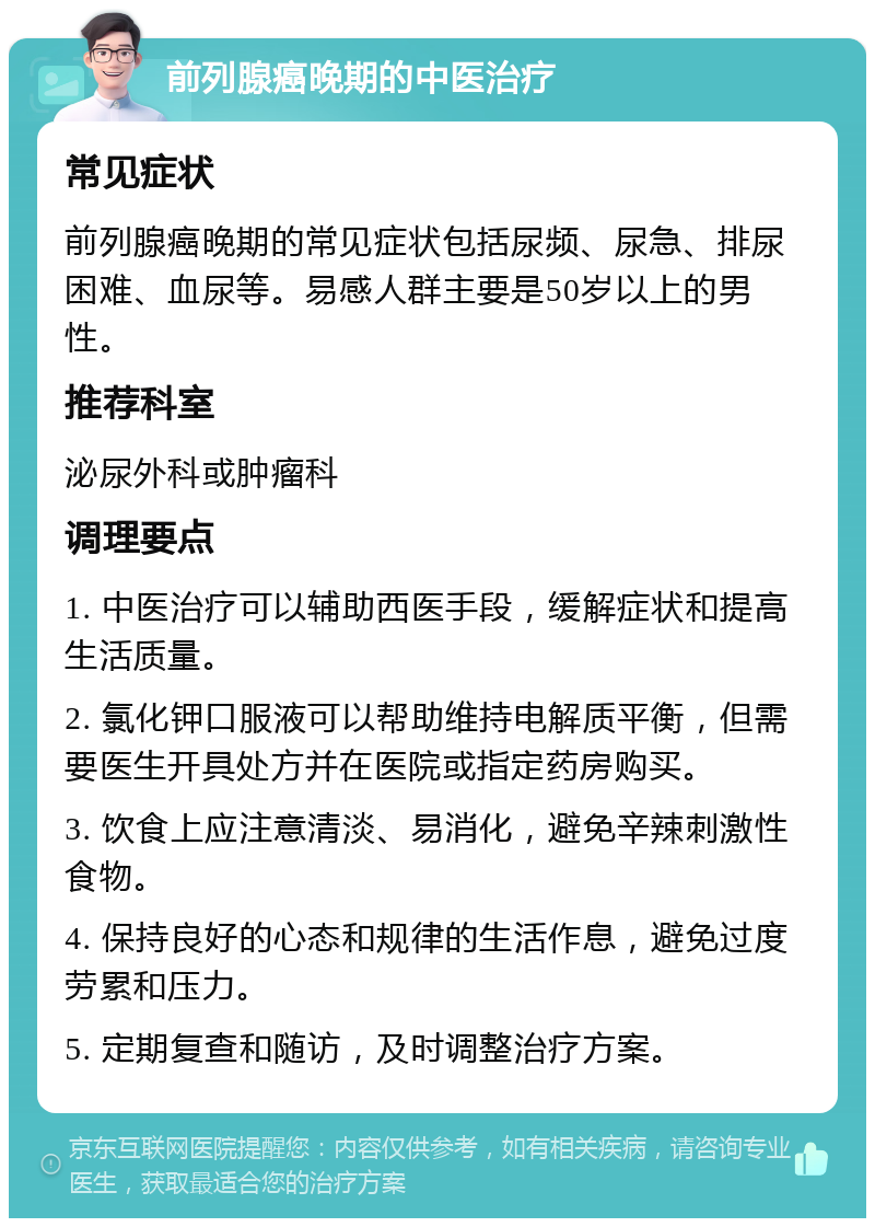 前列腺癌晚期的中医治疗 常见症状 前列腺癌晚期的常见症状包括尿频、尿急、排尿困难、血尿等。易感人群主要是50岁以上的男性。 推荐科室 泌尿外科或肿瘤科 调理要点 1. 中医治疗可以辅助西医手段，缓解症状和提高生活质量。 2. 氯化钾口服液可以帮助维持电解质平衡，但需要医生开具处方并在医院或指定药房购买。 3. 饮食上应注意清淡、易消化，避免辛辣刺激性食物。 4. 保持良好的心态和规律的生活作息，避免过度劳累和压力。 5. 定期复查和随访，及时调整治疗方案。