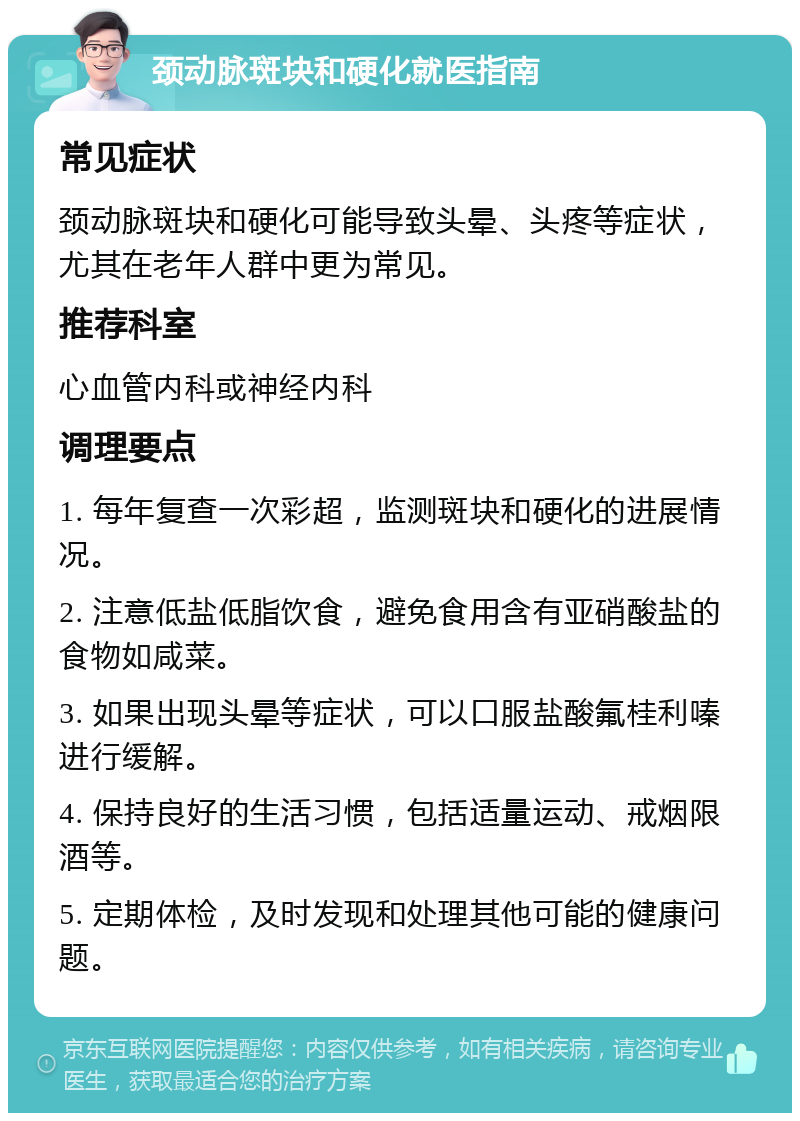 颈动脉斑块和硬化就医指南 常见症状 颈动脉斑块和硬化可能导致头晕、头疼等症状，尤其在老年人群中更为常见。 推荐科室 心血管内科或神经内科 调理要点 1. 每年复查一次彩超，监测斑块和硬化的进展情况。 2. 注意低盐低脂饮食，避免食用含有亚硝酸盐的食物如咸菜。 3. 如果出现头晕等症状，可以口服盐酸氟桂利嗪进行缓解。 4. 保持良好的生活习惯，包括适量运动、戒烟限酒等。 5. 定期体检，及时发现和处理其他可能的健康问题。