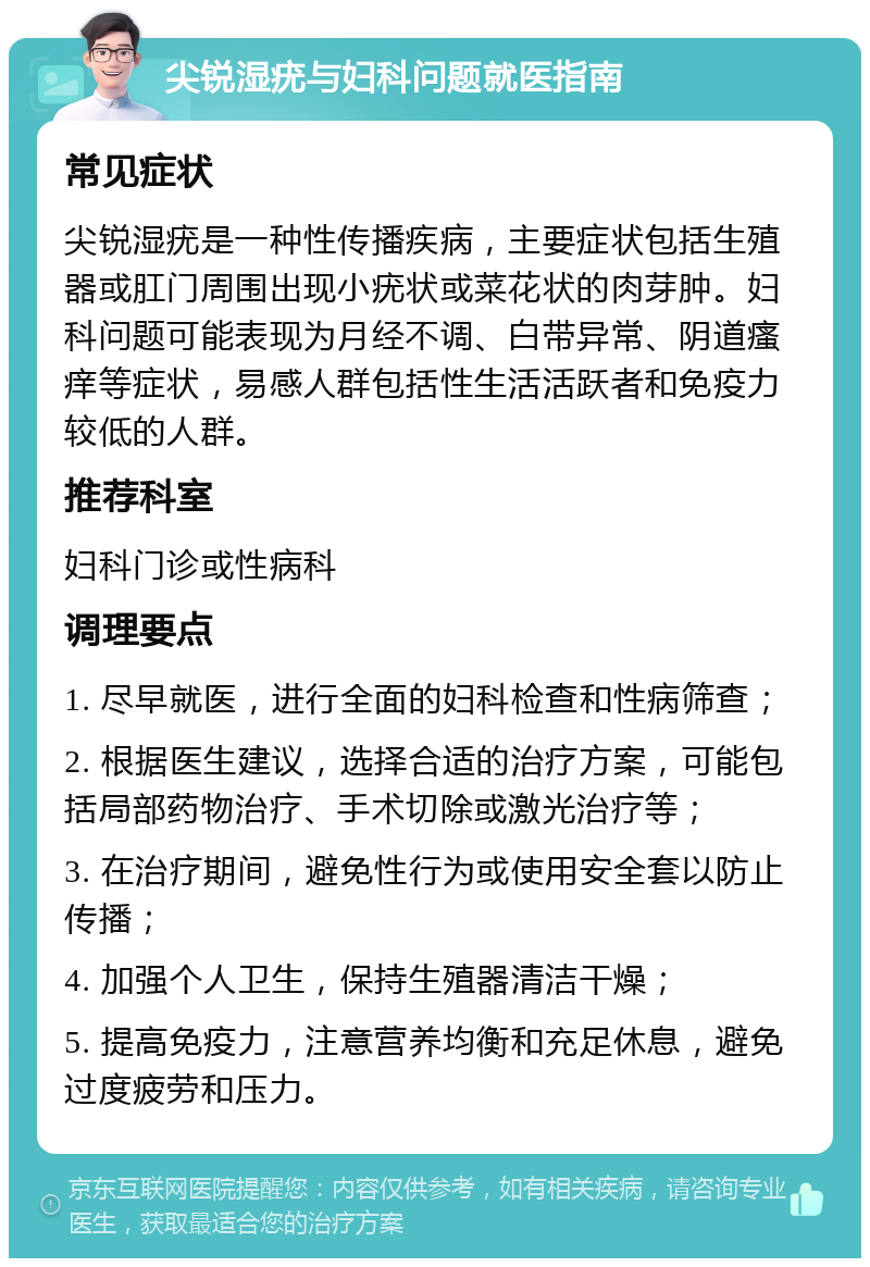 尖锐湿疣与妇科问题就医指南 常见症状 尖锐湿疣是一种性传播疾病，主要症状包括生殖器或肛门周围出现小疣状或菜花状的肉芽肿。妇科问题可能表现为月经不调、白带异常、阴道瘙痒等症状，易感人群包括性生活活跃者和免疫力较低的人群。 推荐科室 妇科门诊或性病科 调理要点 1. 尽早就医，进行全面的妇科检查和性病筛查； 2. 根据医生建议，选择合适的治疗方案，可能包括局部药物治疗、手术切除或激光治疗等； 3. 在治疗期间，避免性行为或使用安全套以防止传播； 4. 加强个人卫生，保持生殖器清洁干燥； 5. 提高免疫力，注意营养均衡和充足休息，避免过度疲劳和压力。