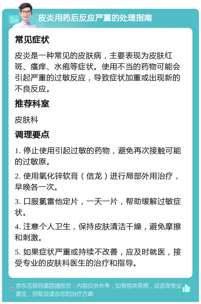 皮炎用药后反应严重的处理指南 常见症状 皮炎是一种常见的皮肤病，主要表现为皮肤红斑、瘙痒、水疱等症状。使用不当的药物可能会引起严重的过敏反应，导致症状加重或出现新的不良反应。 推荐科室 皮肤科 调理要点 1. 停止使用引起过敏的药物，避免再次接触可能的过敏原。 2. 使用氧化锌软膏（信龙）进行局部外用治疗，早晚各一次。 3. 口服氯雷他定片，一天一片，帮助缓解过敏症状。 4. 注意个人卫生，保持皮肤清洁干燥，避免摩擦和刺激。 5. 如果症状严重或持续不改善，应及时就医，接受专业的皮肤科医生的治疗和指导。