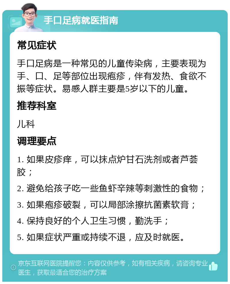 手口足病就医指南 常见症状 手口足病是一种常见的儿童传染病，主要表现为手、口、足等部位出现疱疹，伴有发热、食欲不振等症状。易感人群主要是5岁以下的儿童。 推荐科室 儿科 调理要点 1. 如果皮疹痒，可以抹点炉甘石洗剂或者芦荟胶； 2. 避免给孩子吃一些鱼虾辛辣等刺激性的食物； 3. 如果疱疹破裂，可以局部涂擦抗菌素软膏； 4. 保持良好的个人卫生习惯，勤洗手； 5. 如果症状严重或持续不退，应及时就医。