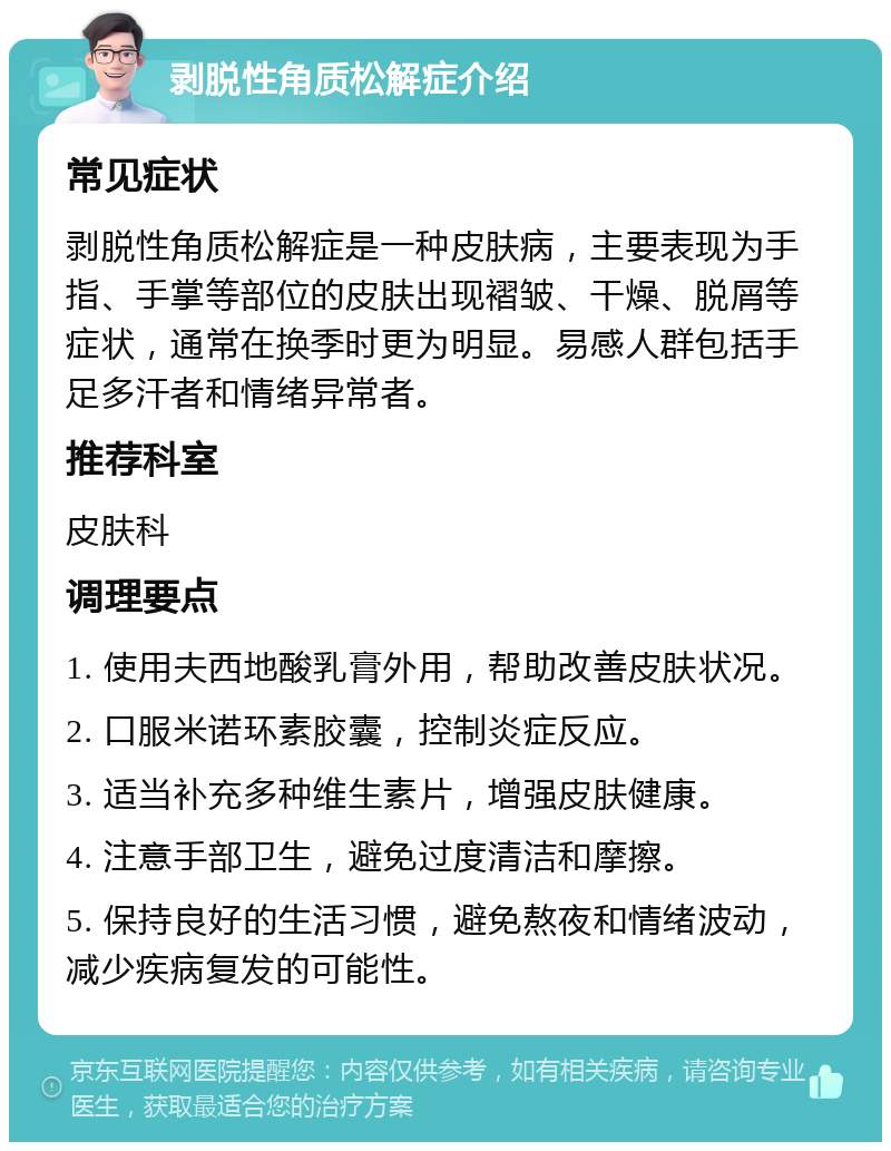 剥脱性角质松解症介绍 常见症状 剥脱性角质松解症是一种皮肤病，主要表现为手指、手掌等部位的皮肤出现褶皱、干燥、脱屑等症状，通常在换季时更为明显。易感人群包括手足多汗者和情绪异常者。 推荐科室 皮肤科 调理要点 1. 使用夫西地酸乳膏外用，帮助改善皮肤状况。 2. 口服米诺环素胶囊，控制炎症反应。 3. 适当补充多种维生素片，增强皮肤健康。 4. 注意手部卫生，避免过度清洁和摩擦。 5. 保持良好的生活习惯，避免熬夜和情绪波动，减少疾病复发的可能性。