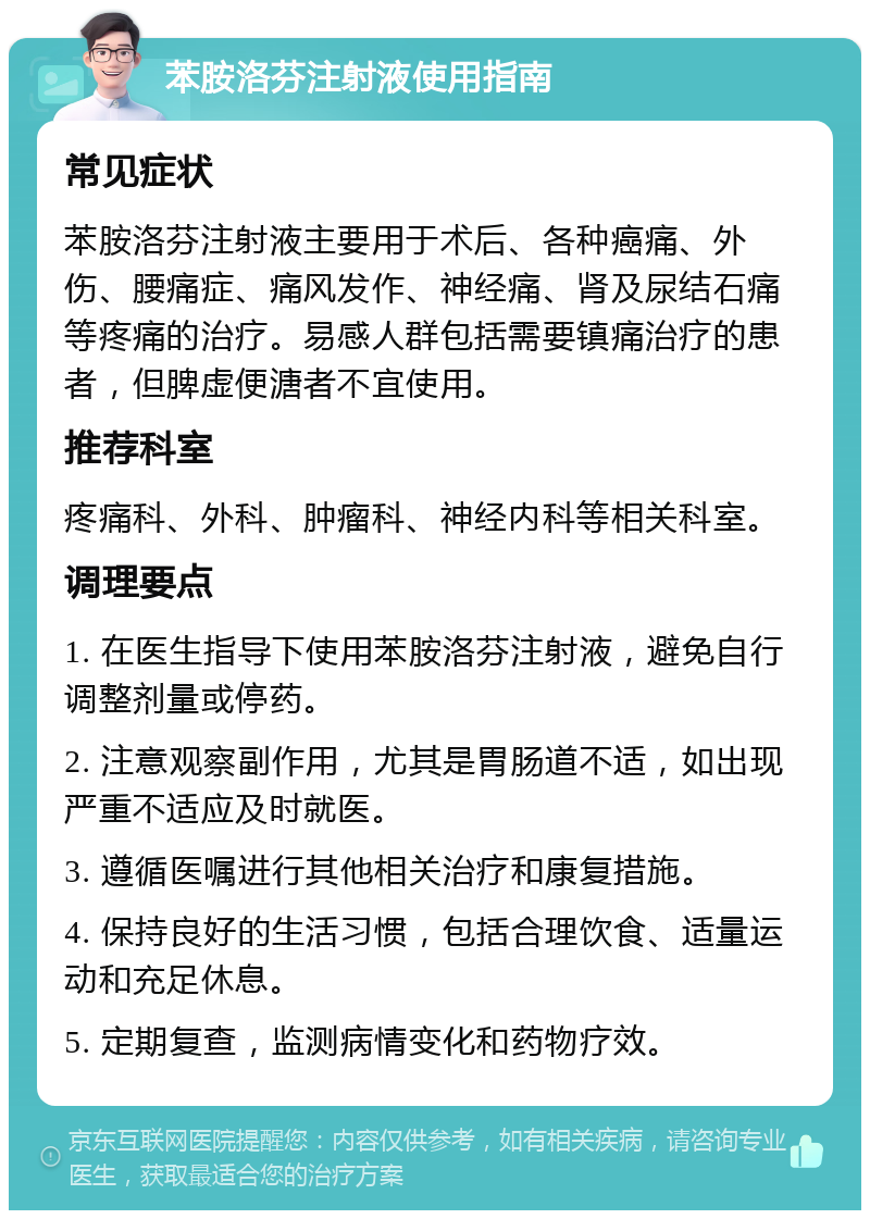 苯胺洛芬注射液使用指南 常见症状 苯胺洛芬注射液主要用于术后、各种癌痛、外伤、腰痛症、痛风发作、神经痛、肾及尿结石痛等疼痛的治疗。易感人群包括需要镇痛治疗的患者，但脾虚便溏者不宜使用。 推荐科室 疼痛科、外科、肿瘤科、神经内科等相关科室。 调理要点 1. 在医生指导下使用苯胺洛芬注射液，避免自行调整剂量或停药。 2. 注意观察副作用，尤其是胃肠道不适，如出现严重不适应及时就医。 3. 遵循医嘱进行其他相关治疗和康复措施。 4. 保持良好的生活习惯，包括合理饮食、适量运动和充足休息。 5. 定期复查，监测病情变化和药物疗效。