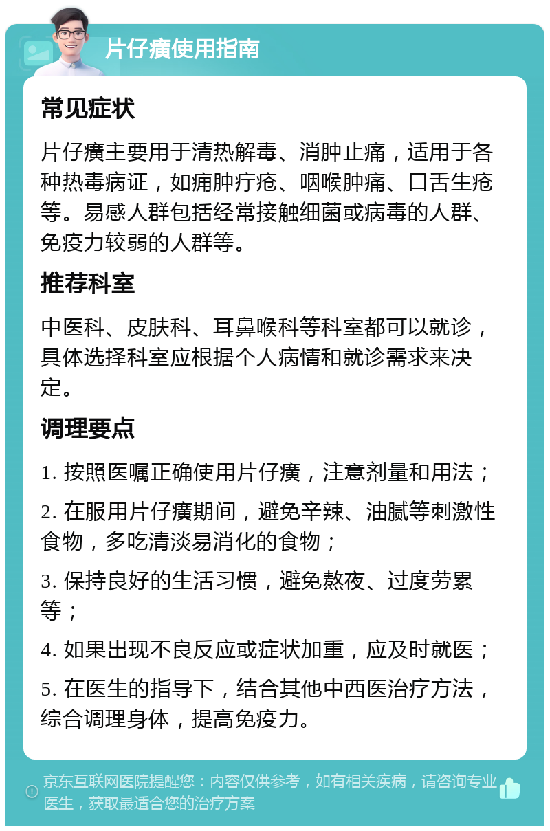 片仔癀使用指南 常见症状 片仔癀主要用于清热解毒、消肿止痛，适用于各种热毒病证，如痈肿疔疮、咽喉肿痛、口舌生疮等。易感人群包括经常接触细菌或病毒的人群、免疫力较弱的人群等。 推荐科室 中医科、皮肤科、耳鼻喉科等科室都可以就诊，具体选择科室应根据个人病情和就诊需求来决定。 调理要点 1. 按照医嘱正确使用片仔癀，注意剂量和用法； 2. 在服用片仔癀期间，避免辛辣、油腻等刺激性食物，多吃清淡易消化的食物； 3. 保持良好的生活习惯，避免熬夜、过度劳累等； 4. 如果出现不良反应或症状加重，应及时就医； 5. 在医生的指导下，结合其他中西医治疗方法，综合调理身体，提高免疫力。