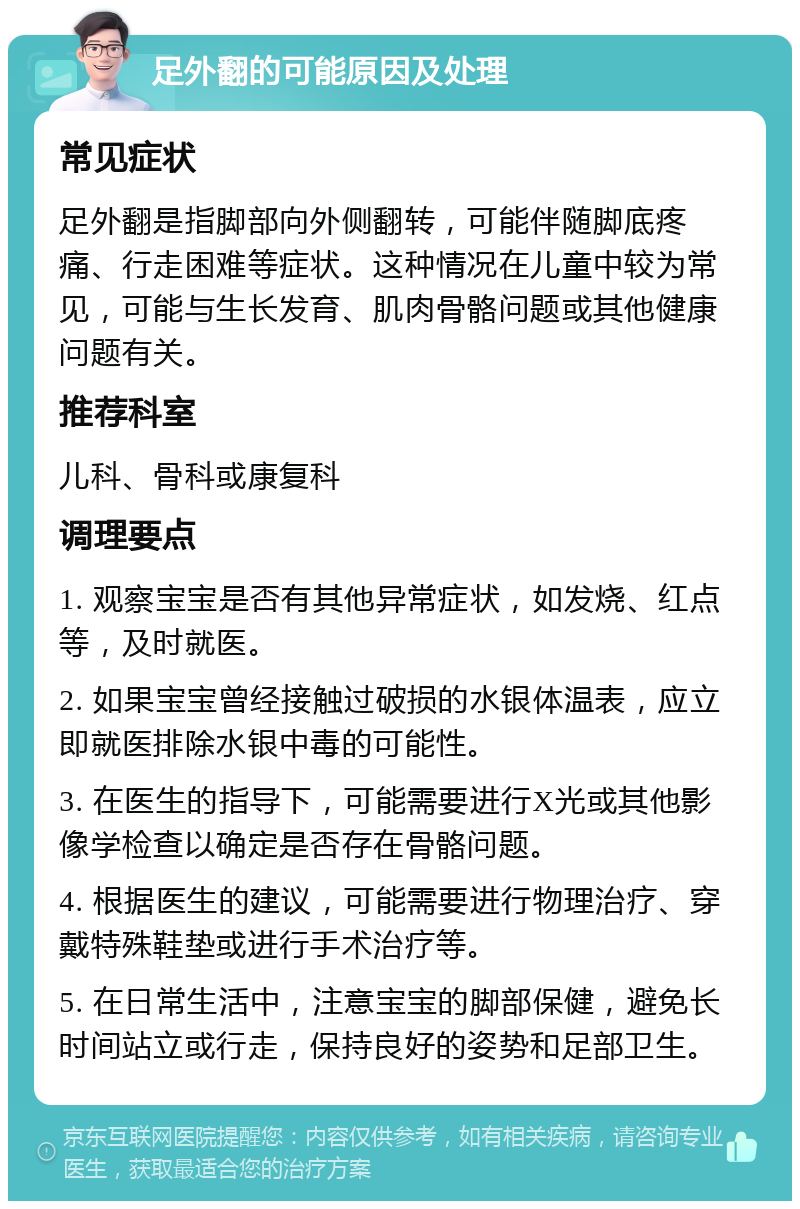 足外翻的可能原因及处理 常见症状 足外翻是指脚部向外侧翻转，可能伴随脚底疼痛、行走困难等症状。这种情况在儿童中较为常见，可能与生长发育、肌肉骨骼问题或其他健康问题有关。 推荐科室 儿科、骨科或康复科 调理要点 1. 观察宝宝是否有其他异常症状，如发烧、红点等，及时就医。 2. 如果宝宝曾经接触过破损的水银体温表，应立即就医排除水银中毒的可能性。 3. 在医生的指导下，可能需要进行X光或其他影像学检查以确定是否存在骨骼问题。 4. 根据医生的建议，可能需要进行物理治疗、穿戴特殊鞋垫或进行手术治疗等。 5. 在日常生活中，注意宝宝的脚部保健，避免长时间站立或行走，保持良好的姿势和足部卫生。