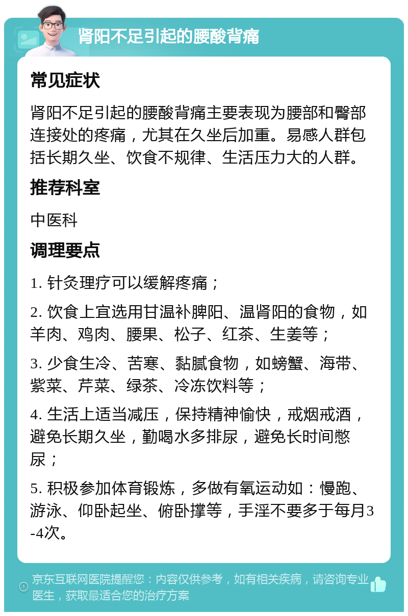 肾阳不足引起的腰酸背痛 常见症状 肾阳不足引起的腰酸背痛主要表现为腰部和臀部连接处的疼痛，尤其在久坐后加重。易感人群包括长期久坐、饮食不规律、生活压力大的人群。 推荐科室 中医科 调理要点 1. 针灸理疗可以缓解疼痛； 2. 饮食上宜选用甘温补脾阳、温肾阳的食物，如羊肉、鸡肉、腰果、松子、红茶、生姜等； 3. 少食生冷、苦寒、黏腻食物，如螃蟹、海带、紫菜、芹菜、绿茶、冷冻饮料等； 4. 生活上适当减压，保持精神愉快，戒烟戒酒，避免长期久坐，勤喝水多排尿，避免长时间憋尿； 5. 积极参加体育锻炼，多做有氧运动如：慢跑、游泳、仰卧起坐、俯卧撑等，手淫不要多于每月3-4次。