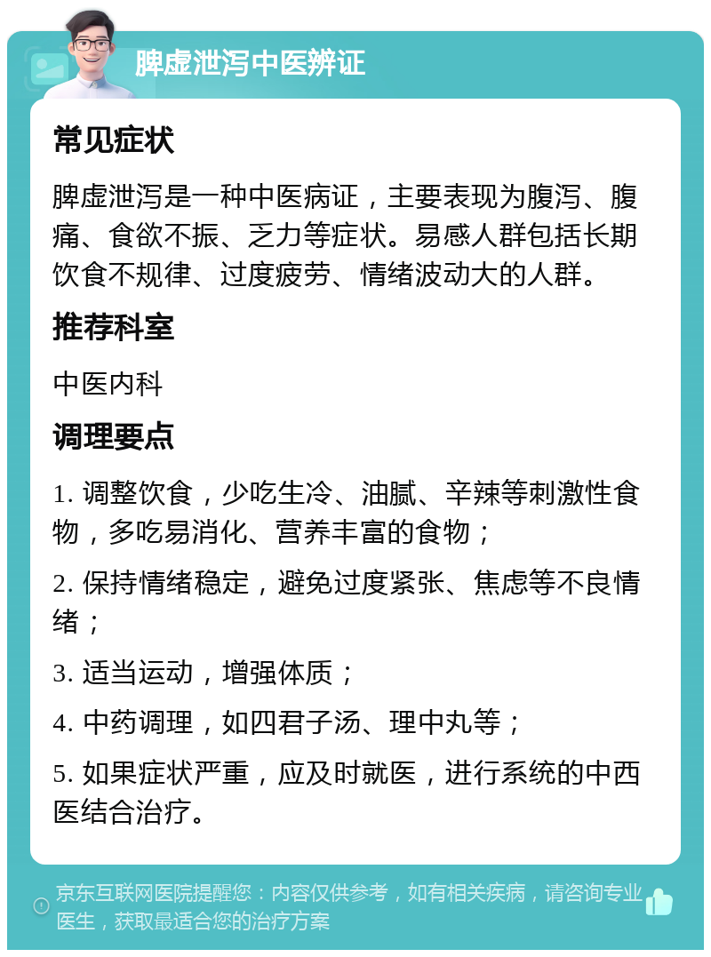 脾虚泄泻中医辨证 常见症状 脾虚泄泻是一种中医病证，主要表现为腹泻、腹痛、食欲不振、乏力等症状。易感人群包括长期饮食不规律、过度疲劳、情绪波动大的人群。 推荐科室 中医内科 调理要点 1. 调整饮食，少吃生冷、油腻、辛辣等刺激性食物，多吃易消化、营养丰富的食物； 2. 保持情绪稳定，避免过度紧张、焦虑等不良情绪； 3. 适当运动，增强体质； 4. 中药调理，如四君子汤、理中丸等； 5. 如果症状严重，应及时就医，进行系统的中西医结合治疗。