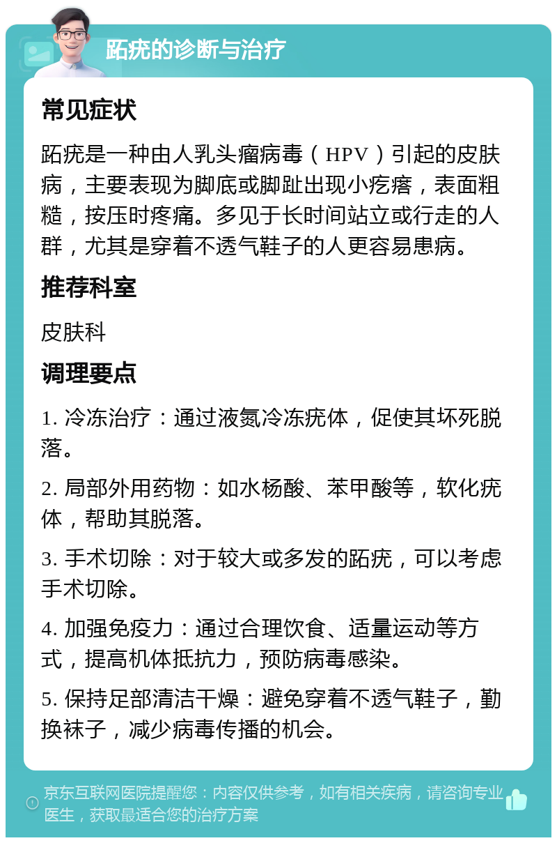 跖疣的诊断与治疗 常见症状 跖疣是一种由人乳头瘤病毒（HPV）引起的皮肤病，主要表现为脚底或脚趾出现小疙瘩，表面粗糙，按压时疼痛。多见于长时间站立或行走的人群，尤其是穿着不透气鞋子的人更容易患病。 推荐科室 皮肤科 调理要点 1. 冷冻治疗：通过液氮冷冻疣体，促使其坏死脱落。 2. 局部外用药物：如水杨酸、苯甲酸等，软化疣体，帮助其脱落。 3. 手术切除：对于较大或多发的跖疣，可以考虑手术切除。 4. 加强免疫力：通过合理饮食、适量运动等方式，提高机体抵抗力，预防病毒感染。 5. 保持足部清洁干燥：避免穿着不透气鞋子，勤换袜子，减少病毒传播的机会。