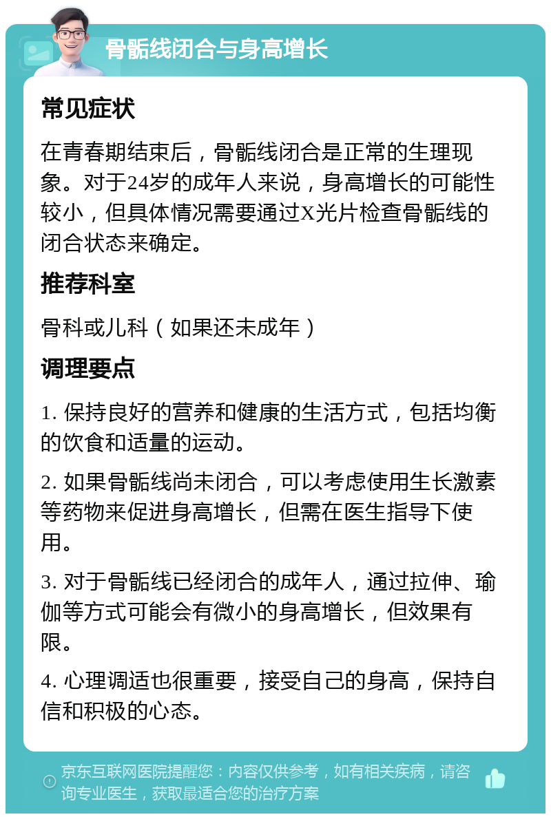 骨骺线闭合与身高增长 常见症状 在青春期结束后，骨骺线闭合是正常的生理现象。对于24岁的成年人来说，身高增长的可能性较小，但具体情况需要通过X光片检查骨骺线的闭合状态来确定。 推荐科室 骨科或儿科（如果还未成年） 调理要点 1. 保持良好的营养和健康的生活方式，包括均衡的饮食和适量的运动。 2. 如果骨骺线尚未闭合，可以考虑使用生长激素等药物来促进身高增长，但需在医生指导下使用。 3. 对于骨骺线已经闭合的成年人，通过拉伸、瑜伽等方式可能会有微小的身高增长，但效果有限。 4. 心理调适也很重要，接受自己的身高，保持自信和积极的心态。