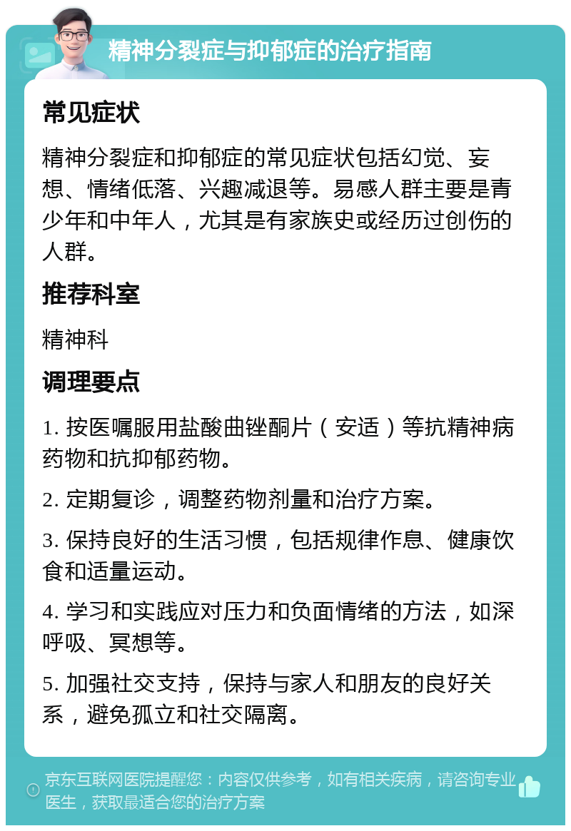 精神分裂症与抑郁症的治疗指南 常见症状 精神分裂症和抑郁症的常见症状包括幻觉、妄想、情绪低落、兴趣减退等。易感人群主要是青少年和中年人，尤其是有家族史或经历过创伤的人群。 推荐科室 精神科 调理要点 1. 按医嘱服用盐酸曲锉酮片（安适）等抗精神病药物和抗抑郁药物。 2. 定期复诊，调整药物剂量和治疗方案。 3. 保持良好的生活习惯，包括规律作息、健康饮食和适量运动。 4. 学习和实践应对压力和负面情绪的方法，如深呼吸、冥想等。 5. 加强社交支持，保持与家人和朋友的良好关系，避免孤立和社交隔离。