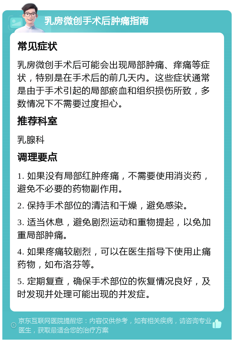 乳房微创手术后肿痛指南 常见症状 乳房微创手术后可能会出现局部肿痛、痒痛等症状，特别是在手术后的前几天内。这些症状通常是由于手术引起的局部瘀血和组织损伤所致，多数情况下不需要过度担心。 推荐科室 乳腺科 调理要点 1. 如果没有局部红肿疼痛，不需要使用消炎药，避免不必要的药物副作用。 2. 保持手术部位的清洁和干燥，避免感染。 3. 适当休息，避免剧烈运动和重物提起，以免加重局部肿痛。 4. 如果疼痛较剧烈，可以在医生指导下使用止痛药物，如布洛芬等。 5. 定期复查，确保手术部位的恢复情况良好，及时发现并处理可能出现的并发症。