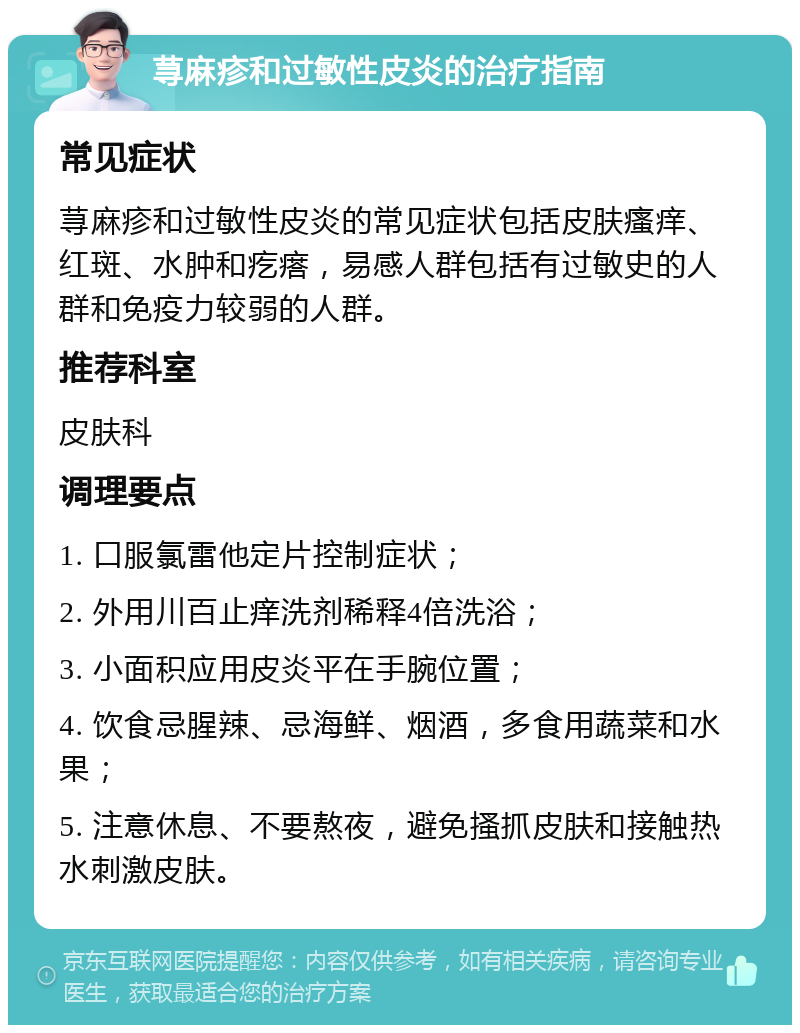 荨麻疹和过敏性皮炎的治疗指南 常见症状 荨麻疹和过敏性皮炎的常见症状包括皮肤瘙痒、红斑、水肿和疙瘩，易感人群包括有过敏史的人群和免疫力较弱的人群。 推荐科室 皮肤科 调理要点 1. 口服氯雷他定片控制症状； 2. 外用川百止痒洗剂稀释4倍洗浴； 3. 小面积应用皮炎平在手腕位置； 4. 饮食忌腥辣、忌海鲜、烟酒，多食用蔬菜和水果； 5. 注意休息、不要熬夜，避免搔抓皮肤和接触热水刺激皮肤。