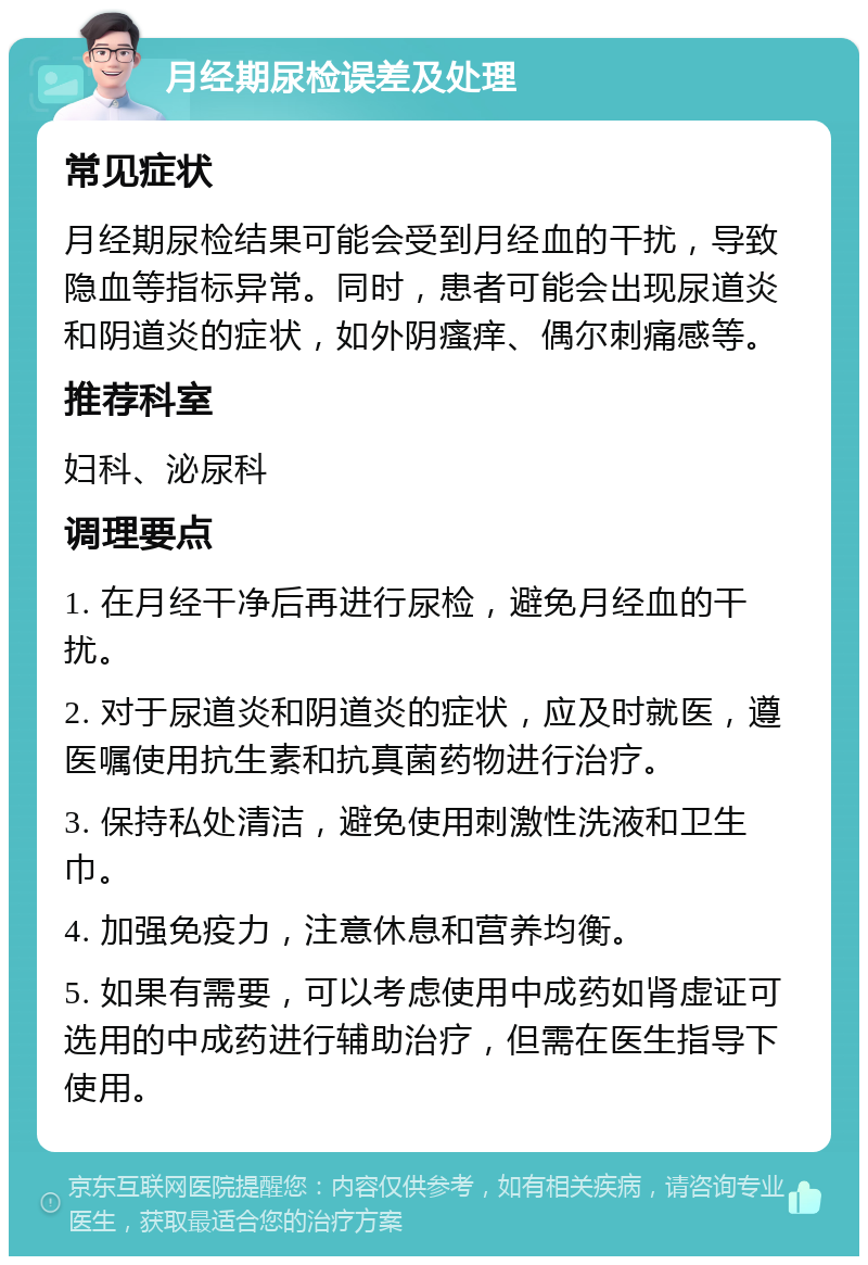 月经期尿检误差及处理 常见症状 月经期尿检结果可能会受到月经血的干扰，导致隐血等指标异常。同时，患者可能会出现尿道炎和阴道炎的症状，如外阴瘙痒、偶尔刺痛感等。 推荐科室 妇科、泌尿科 调理要点 1. 在月经干净后再进行尿检，避免月经血的干扰。 2. 对于尿道炎和阴道炎的症状，应及时就医，遵医嘱使用抗生素和抗真菌药物进行治疗。 3. 保持私处清洁，避免使用刺激性洗液和卫生巾。 4. 加强免疫力，注意休息和营养均衡。 5. 如果有需要，可以考虑使用中成药如肾虚证可选用的中成药进行辅助治疗，但需在医生指导下使用。