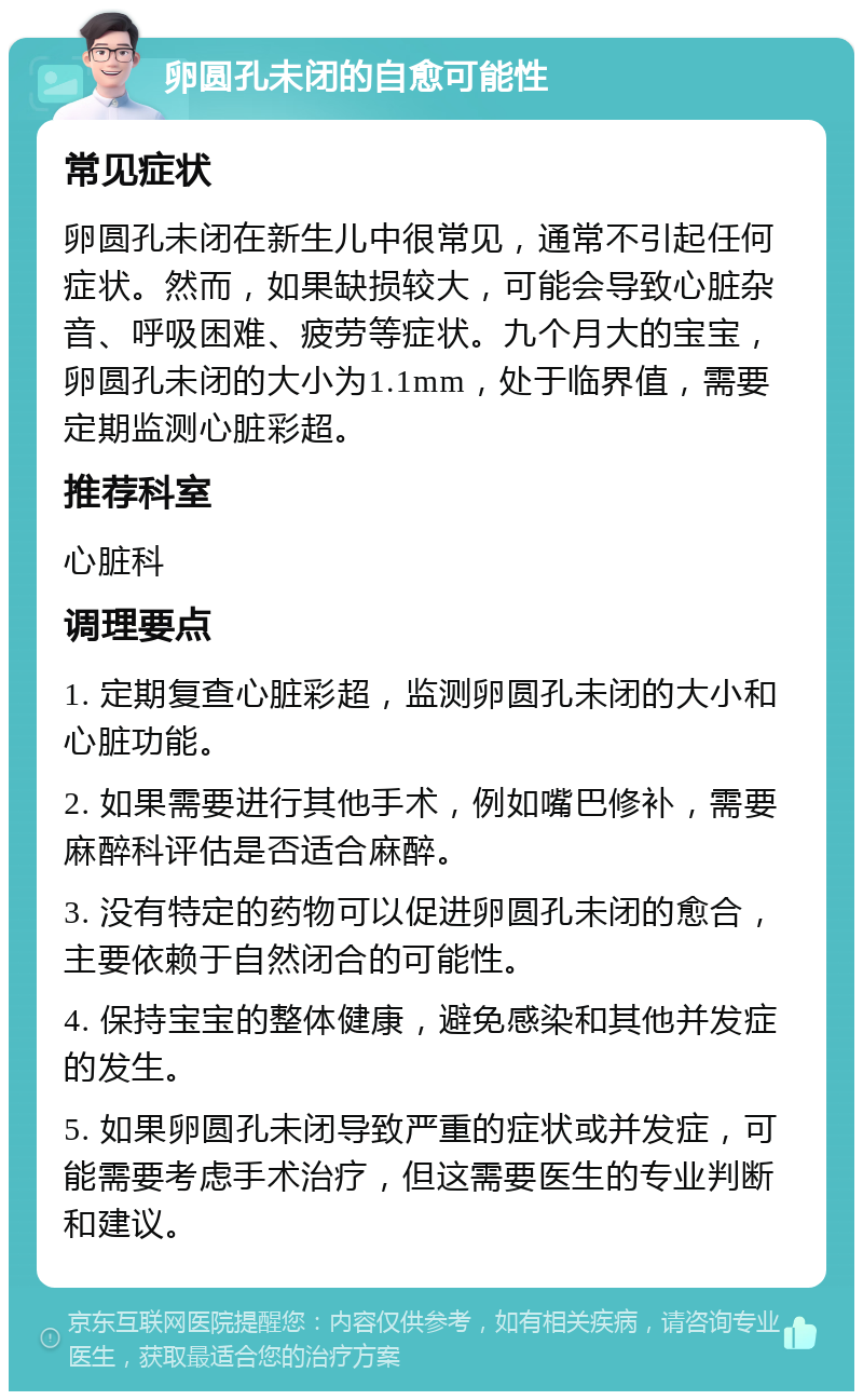 卵圆孔未闭的自愈可能性 常见症状 卵圆孔未闭在新生儿中很常见，通常不引起任何症状。然而，如果缺损较大，可能会导致心脏杂音、呼吸困难、疲劳等症状。九个月大的宝宝，卵圆孔未闭的大小为1.1mm，处于临界值，需要定期监测心脏彩超。 推荐科室 心脏科 调理要点 1. 定期复查心脏彩超，监测卵圆孔未闭的大小和心脏功能。 2. 如果需要进行其他手术，例如嘴巴修补，需要麻醉科评估是否适合麻醉。 3. 没有特定的药物可以促进卵圆孔未闭的愈合，主要依赖于自然闭合的可能性。 4. 保持宝宝的整体健康，避免感染和其他并发症的发生。 5. 如果卵圆孔未闭导致严重的症状或并发症，可能需要考虑手术治疗，但这需要医生的专业判断和建议。