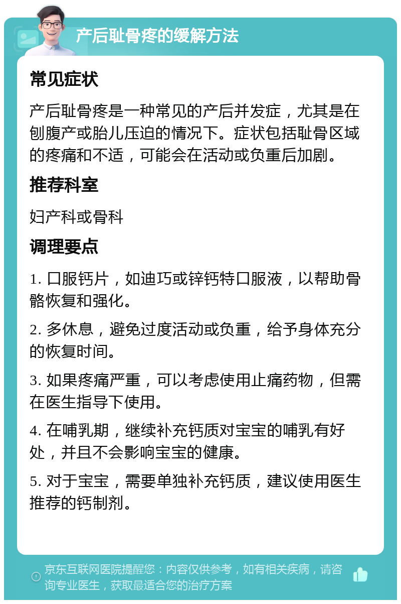 产后耻骨疼的缓解方法 常见症状 产后耻骨疼是一种常见的产后并发症，尤其是在刨腹产或胎儿压迫的情况下。症状包括耻骨区域的疼痛和不适，可能会在活动或负重后加剧。 推荐科室 妇产科或骨科 调理要点 1. 口服钙片，如迪巧或锌钙特口服液，以帮助骨骼恢复和强化。 2. 多休息，避免过度活动或负重，给予身体充分的恢复时间。 3. 如果疼痛严重，可以考虑使用止痛药物，但需在医生指导下使用。 4. 在哺乳期，继续补充钙质对宝宝的哺乳有好处，并且不会影响宝宝的健康。 5. 对于宝宝，需要单独补充钙质，建议使用医生推荐的钙制剂。