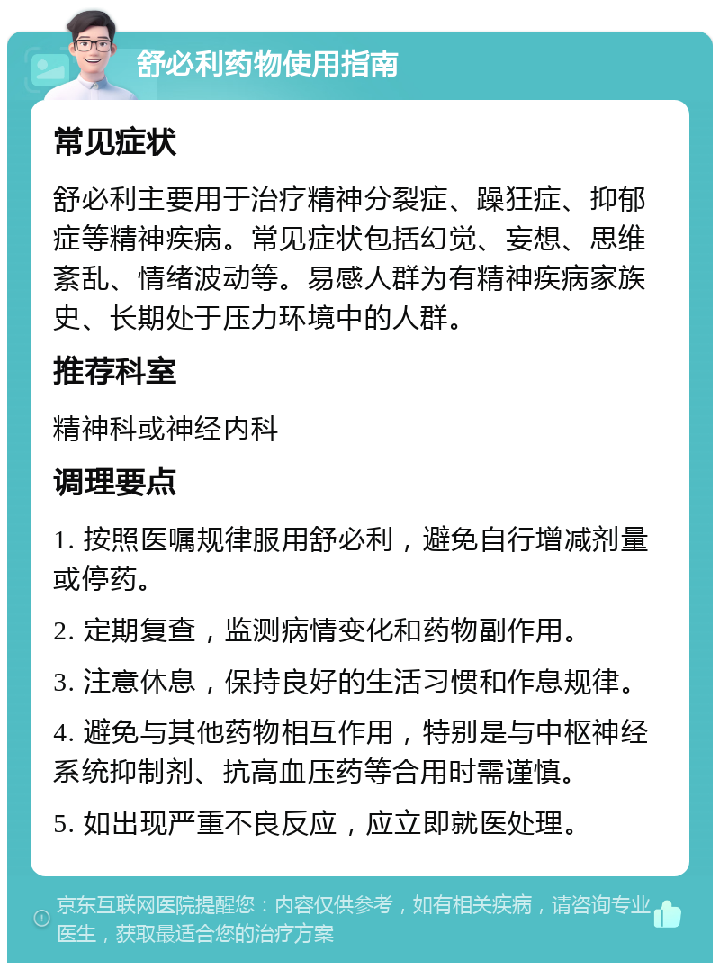 舒必利药物使用指南 常见症状 舒必利主要用于治疗精神分裂症、躁狂症、抑郁症等精神疾病。常见症状包括幻觉、妄想、思维紊乱、情绪波动等。易感人群为有精神疾病家族史、长期处于压力环境中的人群。 推荐科室 精神科或神经内科 调理要点 1. 按照医嘱规律服用舒必利，避免自行增减剂量或停药。 2. 定期复查，监测病情变化和药物副作用。 3. 注意休息，保持良好的生活习惯和作息规律。 4. 避免与其他药物相互作用，特别是与中枢神经系统抑制剂、抗高血压药等合用时需谨慎。 5. 如出现严重不良反应，应立即就医处理。