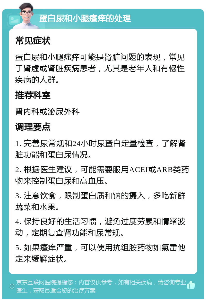 蛋白尿和小腿瘙痒的处理 常见症状 蛋白尿和小腿瘙痒可能是肾脏问题的表现，常见于肾虚或肾脏疾病患者，尤其是老年人和有慢性疾病的人群。 推荐科室 肾内科或泌尿外科 调理要点 1. 完善尿常规和24小时尿蛋白定量检查，了解肾脏功能和蛋白尿情况。 2. 根据医生建议，可能需要服用ACEI或ARB类药物来控制蛋白尿和高血压。 3. 注意饮食，限制蛋白质和钠的摄入，多吃新鲜蔬菜和水果。 4. 保持良好的生活习惯，避免过度劳累和情绪波动，定期复查肾功能和尿常规。 5. 如果瘙痒严重，可以使用抗组胺药物如氯雷他定来缓解症状。