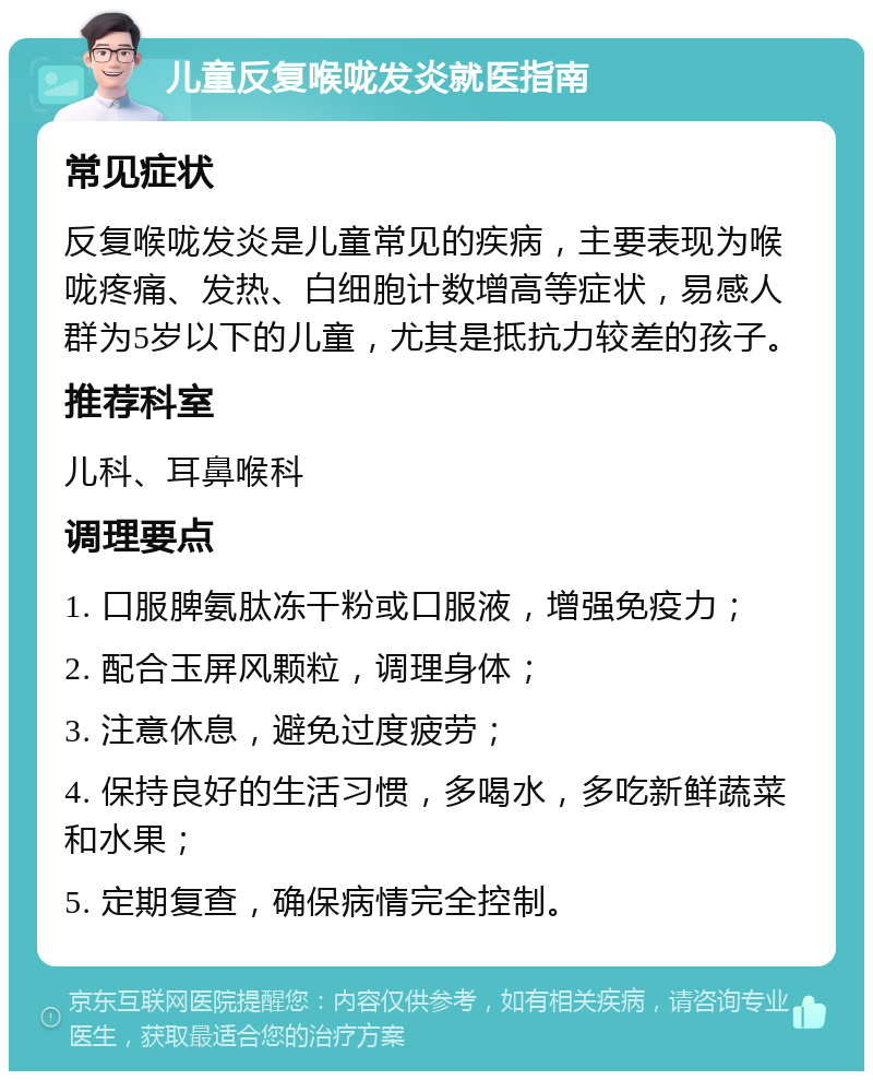 儿童反复喉咙发炎就医指南 常见症状 反复喉咙发炎是儿童常见的疾病，主要表现为喉咙疼痛、发热、白细胞计数增高等症状，易感人群为5岁以下的儿童，尤其是抵抗力较差的孩子。 推荐科室 儿科、耳鼻喉科 调理要点 1. 口服脾氨肽冻干粉或口服液，增强免疫力； 2. 配合玉屏风颗粒，调理身体； 3. 注意休息，避免过度疲劳； 4. 保持良好的生活习惯，多喝水，多吃新鲜蔬菜和水果； 5. 定期复查，确保病情完全控制。