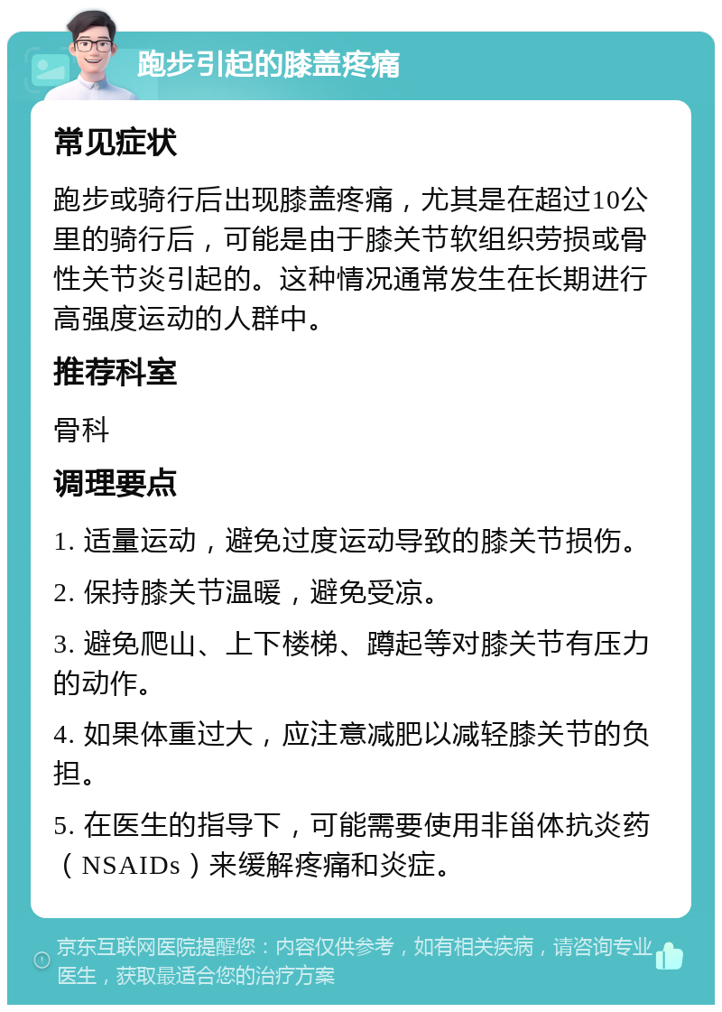 跑步引起的膝盖疼痛 常见症状 跑步或骑行后出现膝盖疼痛，尤其是在超过10公里的骑行后，可能是由于膝关节软组织劳损或骨性关节炎引起的。这种情况通常发生在长期进行高强度运动的人群中。 推荐科室 骨科 调理要点 1. 适量运动，避免过度运动导致的膝关节损伤。 2. 保持膝关节温暖，避免受凉。 3. 避免爬山、上下楼梯、蹲起等对膝关节有压力的动作。 4. 如果体重过大，应注意减肥以减轻膝关节的负担。 5. 在医生的指导下，可能需要使用非甾体抗炎药（NSAIDs）来缓解疼痛和炎症。