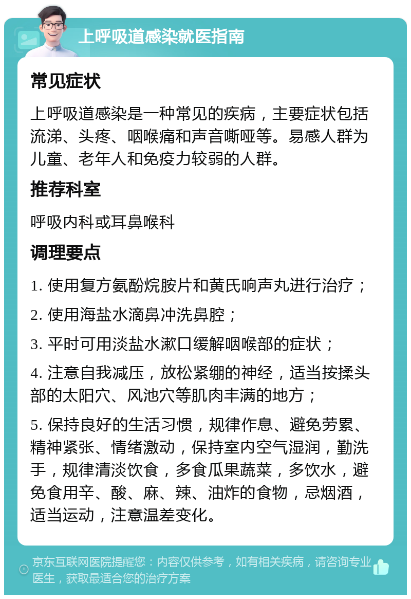 上呼吸道感染就医指南 常见症状 上呼吸道感染是一种常见的疾病，主要症状包括流涕、头疼、咽喉痛和声音嘶哑等。易感人群为儿童、老年人和免疫力较弱的人群。 推荐科室 呼吸内科或耳鼻喉科 调理要点 1. 使用复方氨酚烷胺片和黄氏响声丸进行治疗； 2. 使用海盐水滴鼻冲洗鼻腔； 3. 平时可用淡盐水漱口缓解咽喉部的症状； 4. 注意自我减压，放松紧绷的神经，适当按揉头部的太阳穴、风池穴等肌肉丰满的地方； 5. 保持良好的生活习惯，规律作息、避免劳累、精神紧张、情绪激动，保持室内空气湿润，勤洗手，规律清淡饮食，多食瓜果蔬菜，多饮水，避免食用辛、酸、麻、辣、油炸的食物，忌烟酒，适当运动，注意温差变化。