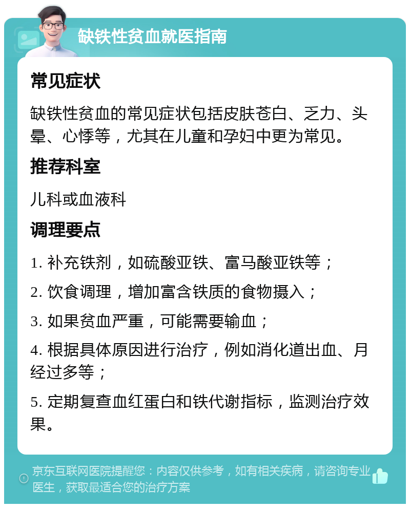 缺铁性贫血就医指南 常见症状 缺铁性贫血的常见症状包括皮肤苍白、乏力、头晕、心悸等，尤其在儿童和孕妇中更为常见。 推荐科室 儿科或血液科 调理要点 1. 补充铁剂，如硫酸亚铁、富马酸亚铁等； 2. 饮食调理，增加富含铁质的食物摄入； 3. 如果贫血严重，可能需要输血； 4. 根据具体原因进行治疗，例如消化道出血、月经过多等； 5. 定期复查血红蛋白和铁代谢指标，监测治疗效果。