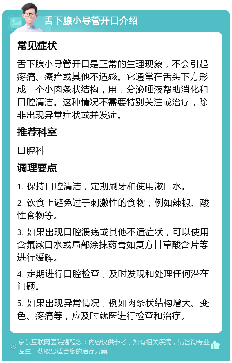 舌下腺小导管开口介绍 常见症状 舌下腺小导管开口是正常的生理现象，不会引起疼痛、瘙痒或其他不适感。它通常在舌头下方形成一个小肉条状结构，用于分泌唾液帮助消化和口腔清洁。这种情况不需要特别关注或治疗，除非出现异常症状或并发症。 推荐科室 口腔科 调理要点 1. 保持口腔清洁，定期刷牙和使用漱口水。 2. 饮食上避免过于刺激性的食物，例如辣椒、酸性食物等。 3. 如果出现口腔溃疡或其他不适症状，可以使用含氟漱口水或局部涂抹药膏如复方甘草酸含片等进行缓解。 4. 定期进行口腔检查，及时发现和处理任何潜在问题。 5. 如果出现异常情况，例如肉条状结构增大、变色、疼痛等，应及时就医进行检查和治疗。