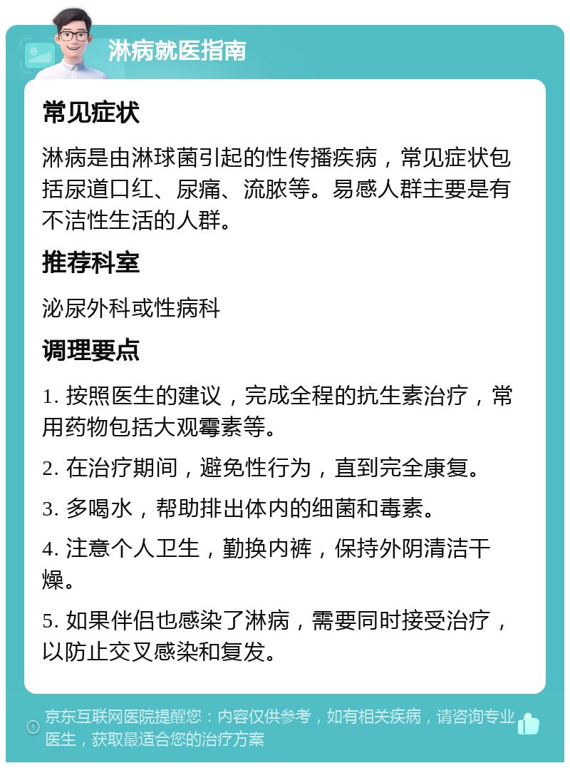 淋病就医指南 常见症状 淋病是由淋球菌引起的性传播疾病，常见症状包括尿道口红、尿痛、流脓等。易感人群主要是有不洁性生活的人群。 推荐科室 泌尿外科或性病科 调理要点 1. 按照医生的建议，完成全程的抗生素治疗，常用药物包括大观霉素等。 2. 在治疗期间，避免性行为，直到完全康复。 3. 多喝水，帮助排出体内的细菌和毒素。 4. 注意个人卫生，勤换内裤，保持外阴清洁干燥。 5. 如果伴侣也感染了淋病，需要同时接受治疗，以防止交叉感染和复发。