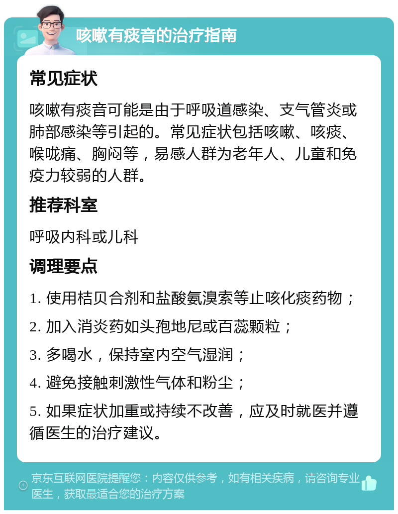 咳嗽有痰音的治疗指南 常见症状 咳嗽有痰音可能是由于呼吸道感染、支气管炎或肺部感染等引起的。常见症状包括咳嗽、咳痰、喉咙痛、胸闷等，易感人群为老年人、儿童和免疫力较弱的人群。 推荐科室 呼吸内科或儿科 调理要点 1. 使用桔贝合剂和盐酸氨溴索等止咳化痰药物； 2. 加入消炎药如头孢地尼或百蕊颗粒； 3. 多喝水，保持室内空气湿润； 4. 避免接触刺激性气体和粉尘； 5. 如果症状加重或持续不改善，应及时就医并遵循医生的治疗建议。