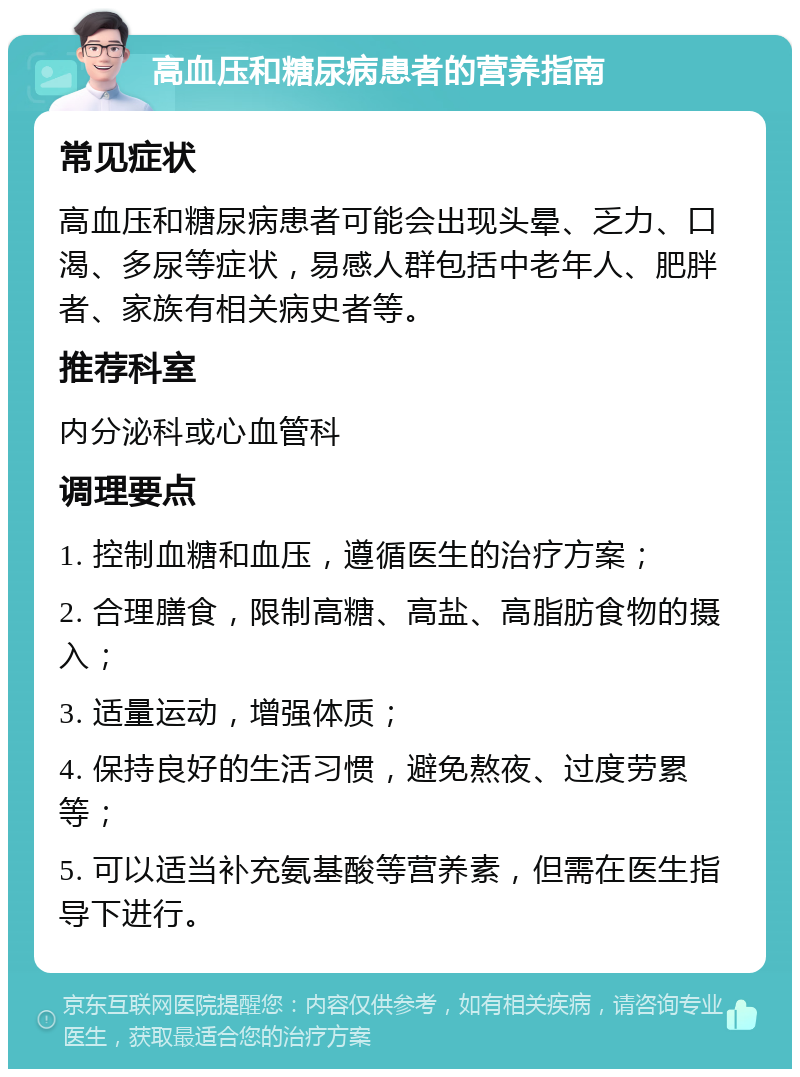 高血压和糖尿病患者的营养指南 常见症状 高血压和糖尿病患者可能会出现头晕、乏力、口渴、多尿等症状，易感人群包括中老年人、肥胖者、家族有相关病史者等。 推荐科室 内分泌科或心血管科 调理要点 1. 控制血糖和血压，遵循医生的治疗方案； 2. 合理膳食，限制高糖、高盐、高脂肪食物的摄入； 3. 适量运动，增强体质； 4. 保持良好的生活习惯，避免熬夜、过度劳累等； 5. 可以适当补充氨基酸等营养素，但需在医生指导下进行。