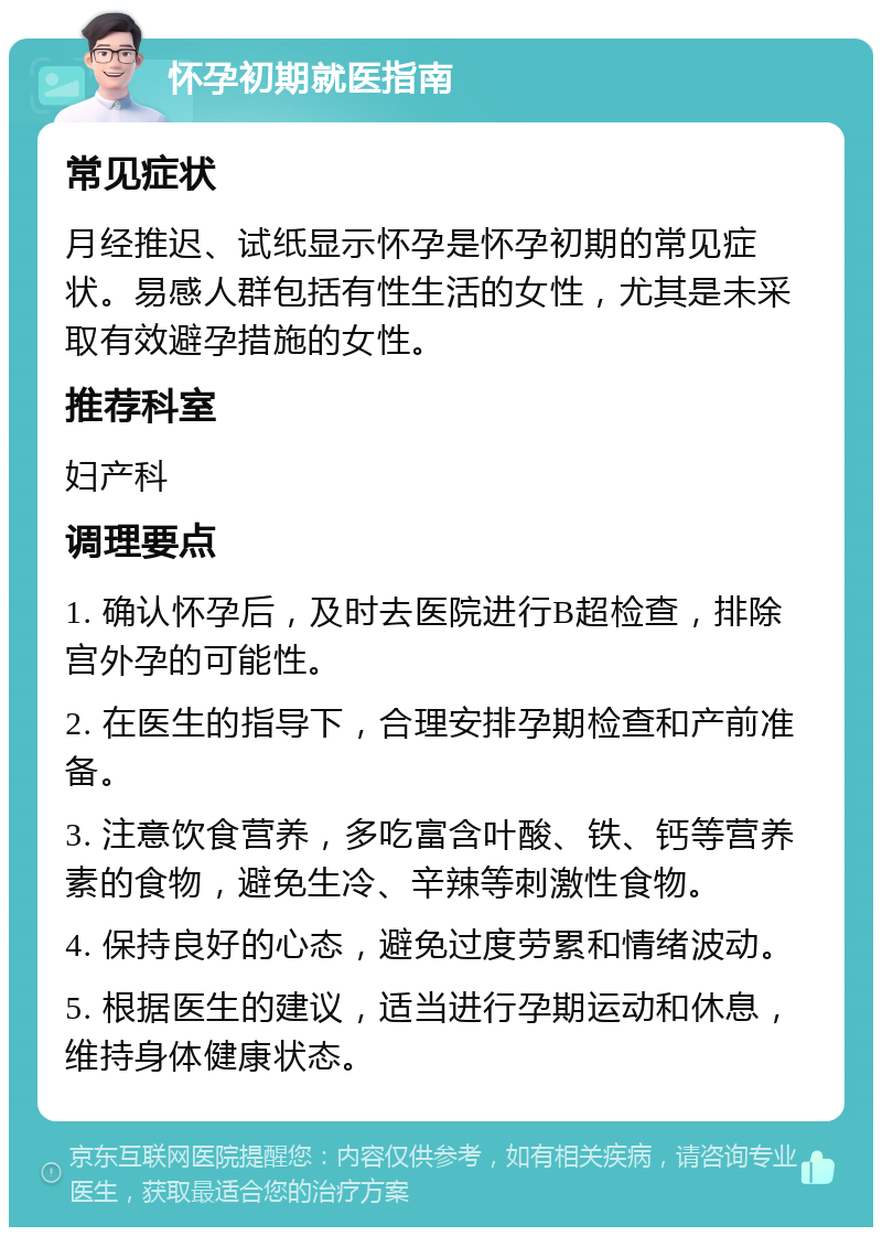 怀孕初期就医指南 常见症状 月经推迟、试纸显示怀孕是怀孕初期的常见症状。易感人群包括有性生活的女性，尤其是未采取有效避孕措施的女性。 推荐科室 妇产科 调理要点 1. 确认怀孕后，及时去医院进行B超检查，排除宫外孕的可能性。 2. 在医生的指导下，合理安排孕期检查和产前准备。 3. 注意饮食营养，多吃富含叶酸、铁、钙等营养素的食物，避免生冷、辛辣等刺激性食物。 4. 保持良好的心态，避免过度劳累和情绪波动。 5. 根据医生的建议，适当进行孕期运动和休息，维持身体健康状态。