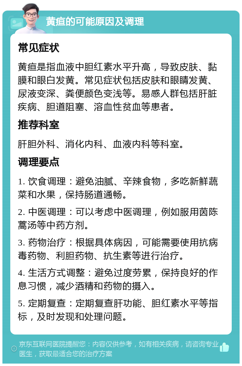 黄疸的可能原因及调理 常见症状 黄疸是指血液中胆红素水平升高，导致皮肤、黏膜和眼白发黄。常见症状包括皮肤和眼睛发黄、尿液变深、粪便颜色变浅等。易感人群包括肝脏疾病、胆道阻塞、溶血性贫血等患者。 推荐科室 肝胆外科、消化内科、血液内科等科室。 调理要点 1. 饮食调理：避免油腻、辛辣食物，多吃新鲜蔬菜和水果，保持肠道通畅。 2. 中医调理：可以考虑中医调理，例如服用茵陈蒿汤等中药方剂。 3. 药物治疗：根据具体病因，可能需要使用抗病毒药物、利胆药物、抗生素等进行治疗。 4. 生活方式调整：避免过度劳累，保持良好的作息习惯，减少酒精和药物的摄入。 5. 定期复查：定期复查肝功能、胆红素水平等指标，及时发现和处理问题。