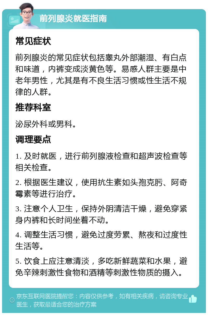 前列腺炎就医指南 常见症状 前列腺炎的常见症状包括睾丸外部潮湿、有白点和味道，内裤变成淡黄色等。易感人群主要是中老年男性，尤其是有不良生活习惯或性生活不规律的人群。 推荐科室 泌尿外科或男科。 调理要点 1. 及时就医，进行前列腺液检查和超声波检查等相关检查。 2. 根据医生建议，使用抗生素如头孢克肟、阿奇霉素等进行治疗。 3. 注意个人卫生，保持外阴清洁干燥，避免穿紧身内裤和长时间坐着不动。 4. 调整生活习惯，避免过度劳累、熬夜和过度性生活等。 5. 饮食上应注意清淡，多吃新鲜蔬菜和水果，避免辛辣刺激性食物和酒精等刺激性物质的摄入。