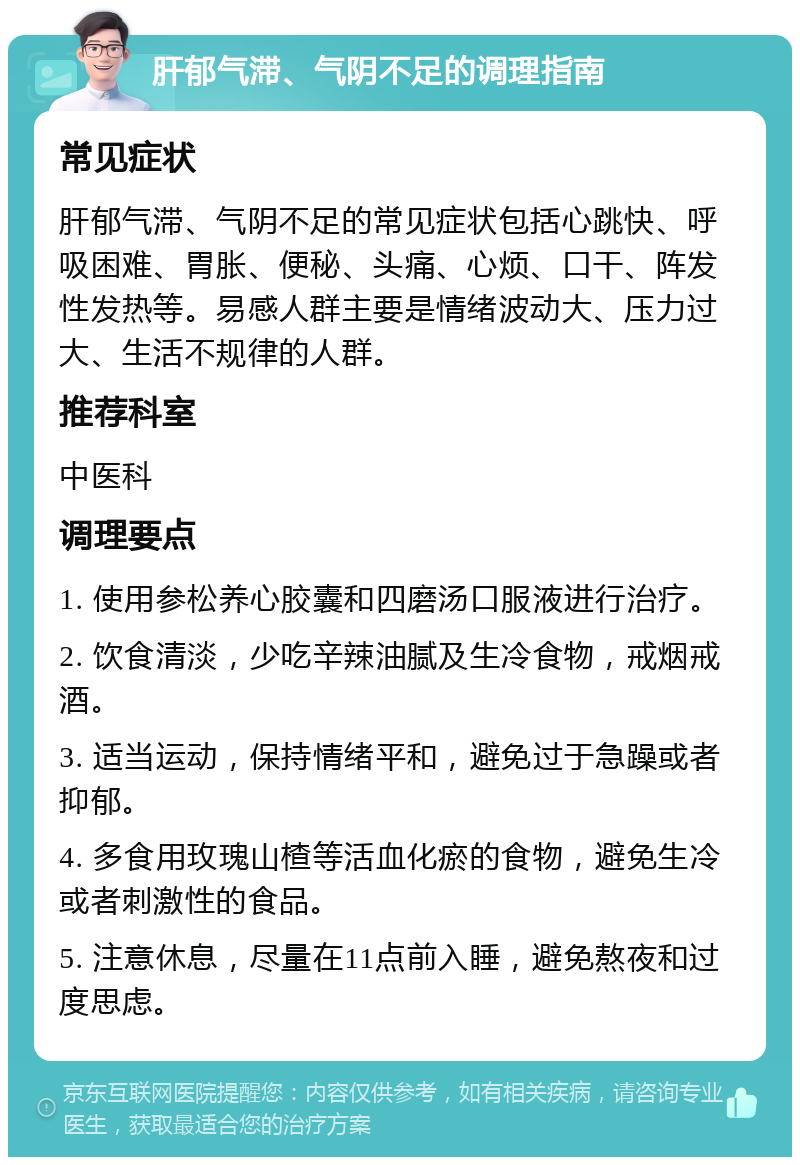 肝郁气滞、气阴不足的调理指南 常见症状 肝郁气滞、气阴不足的常见症状包括心跳快、呼吸困难、胃胀、便秘、头痛、心烦、口干、阵发性发热等。易感人群主要是情绪波动大、压力过大、生活不规律的人群。 推荐科室 中医科 调理要点 1. 使用参松养心胶囊和四磨汤口服液进行治疗。 2. 饮食清淡，少吃辛辣油腻及生冷食物，戒烟戒酒。 3. 适当运动，保持情绪平和，避免过于急躁或者抑郁。 4. 多食用玫瑰山楂等活血化瘀的食物，避免生冷或者刺激性的食品。 5. 注意休息，尽量在11点前入睡，避免熬夜和过度思虑。