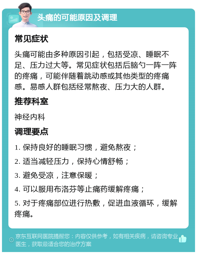 头痛的可能原因及调理 常见症状 头痛可能由多种原因引起，包括受凉、睡眠不足、压力过大等。常见症状包括后脑勺一阵一阵的疼痛，可能伴随着跳动感或其他类型的疼痛感。易感人群包括经常熬夜、压力大的人群。 推荐科室 神经内科 调理要点 1. 保持良好的睡眠习惯，避免熬夜； 2. 适当减轻压力，保持心情舒畅； 3. 避免受凉，注意保暖； 4. 可以服用布洛芬等止痛药缓解疼痛； 5. 对于疼痛部位进行热敷，促进血液循环，缓解疼痛。