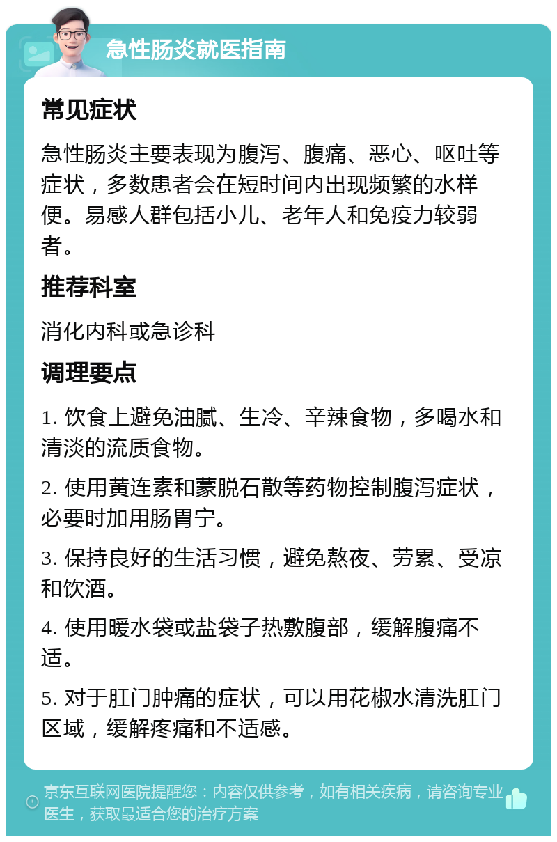 急性肠炎就医指南 常见症状 急性肠炎主要表现为腹泻、腹痛、恶心、呕吐等症状，多数患者会在短时间内出现频繁的水样便。易感人群包括小儿、老年人和免疫力较弱者。 推荐科室 消化内科或急诊科 调理要点 1. 饮食上避免油腻、生冷、辛辣食物，多喝水和清淡的流质食物。 2. 使用黄连素和蒙脱石散等药物控制腹泻症状，必要时加用肠胃宁。 3. 保持良好的生活习惯，避免熬夜、劳累、受凉和饮酒。 4. 使用暖水袋或盐袋子热敷腹部，缓解腹痛不适。 5. 对于肛门肿痛的症状，可以用花椒水清洗肛门区域，缓解疼痛和不适感。