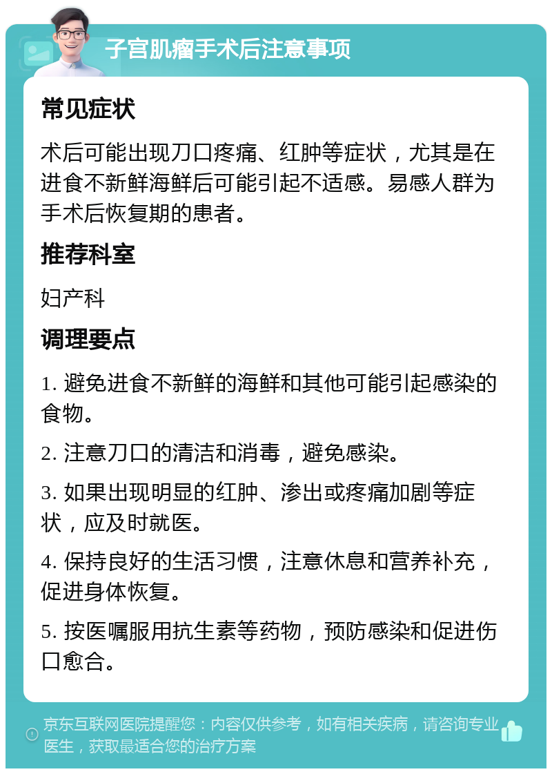 子宫肌瘤手术后注意事项 常见症状 术后可能出现刀口疼痛、红肿等症状，尤其是在进食不新鲜海鲜后可能引起不适感。易感人群为手术后恢复期的患者。 推荐科室 妇产科 调理要点 1. 避免进食不新鲜的海鲜和其他可能引起感染的食物。 2. 注意刀口的清洁和消毒，避免感染。 3. 如果出现明显的红肿、渗出或疼痛加剧等症状，应及时就医。 4. 保持良好的生活习惯，注意休息和营养补充，促进身体恢复。 5. 按医嘱服用抗生素等药物，预防感染和促进伤口愈合。