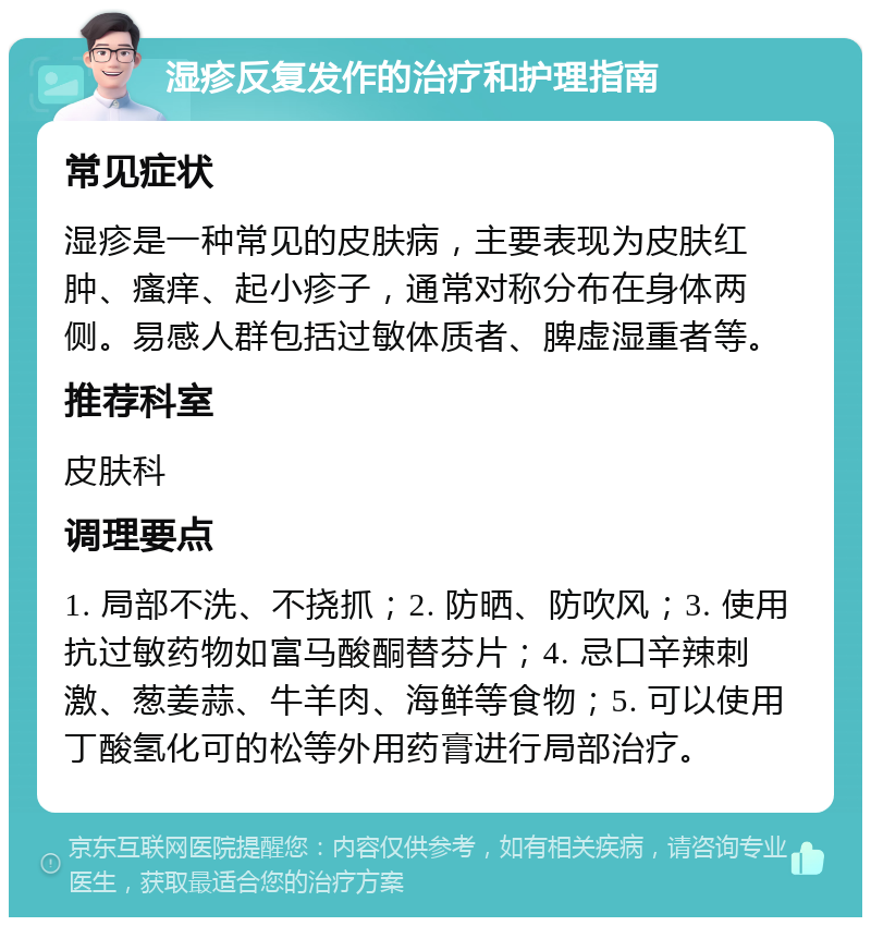 湿疹反复发作的治疗和护理指南 常见症状 湿疹是一种常见的皮肤病，主要表现为皮肤红肿、瘙痒、起小疹子，通常对称分布在身体两侧。易感人群包括过敏体质者、脾虚湿重者等。 推荐科室 皮肤科 调理要点 1. 局部不洗、不挠抓；2. 防晒、防吹风；3. 使用抗过敏药物如富马酸酮替芬片；4. 忌口辛辣刺激、葱姜蒜、牛羊肉、海鲜等食物；5. 可以使用丁酸氢化可的松等外用药膏进行局部治疗。