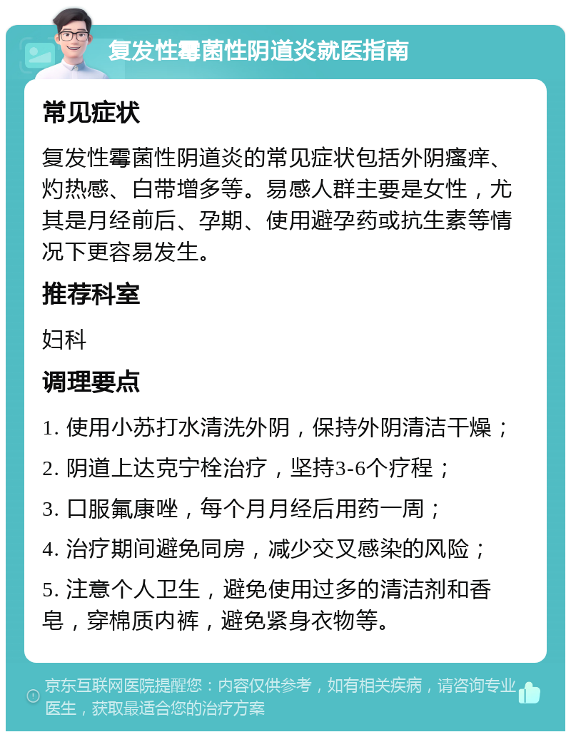 复发性霉菌性阴道炎就医指南 常见症状 复发性霉菌性阴道炎的常见症状包括外阴瘙痒、灼热感、白带增多等。易感人群主要是女性，尤其是月经前后、孕期、使用避孕药或抗生素等情况下更容易发生。 推荐科室 妇科 调理要点 1. 使用小苏打水清洗外阴，保持外阴清洁干燥； 2. 阴道上达克宁栓治疗，坚持3-6个疗程； 3. 口服氟康唑，每个月月经后用药一周； 4. 治疗期间避免同房，减少交叉感染的风险； 5. 注意个人卫生，避免使用过多的清洁剂和香皂，穿棉质内裤，避免紧身衣物等。