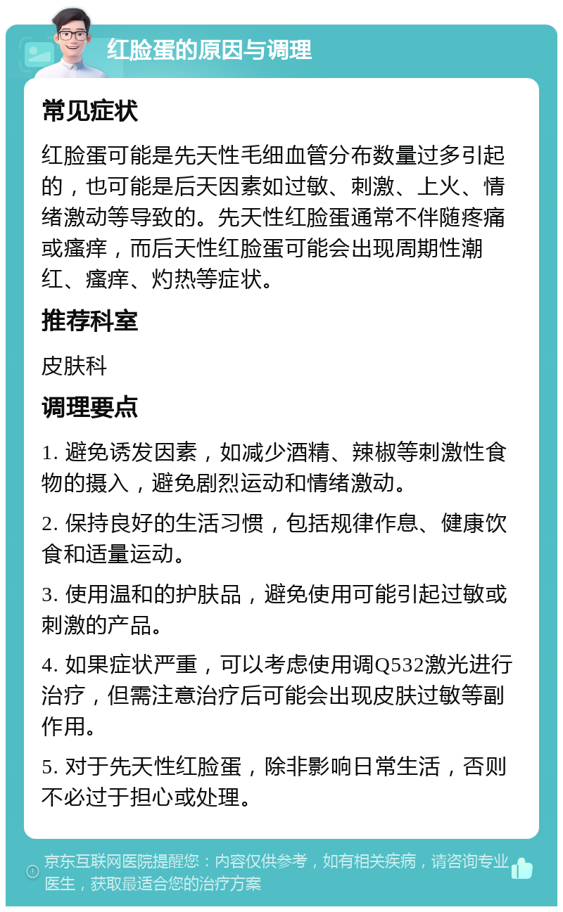 红脸蛋的原因与调理 常见症状 红脸蛋可能是先天性毛细血管分布数量过多引起的，也可能是后天因素如过敏、刺激、上火、情绪激动等导致的。先天性红脸蛋通常不伴随疼痛或瘙痒，而后天性红脸蛋可能会出现周期性潮红、瘙痒、灼热等症状。 推荐科室 皮肤科 调理要点 1. 避免诱发因素，如减少酒精、辣椒等刺激性食物的摄入，避免剧烈运动和情绪激动。 2. 保持良好的生活习惯，包括规律作息、健康饮食和适量运动。 3. 使用温和的护肤品，避免使用可能引起过敏或刺激的产品。 4. 如果症状严重，可以考虑使用调Q532激光进行治疗，但需注意治疗后可能会出现皮肤过敏等副作用。 5. 对于先天性红脸蛋，除非影响日常生活，否则不必过于担心或处理。