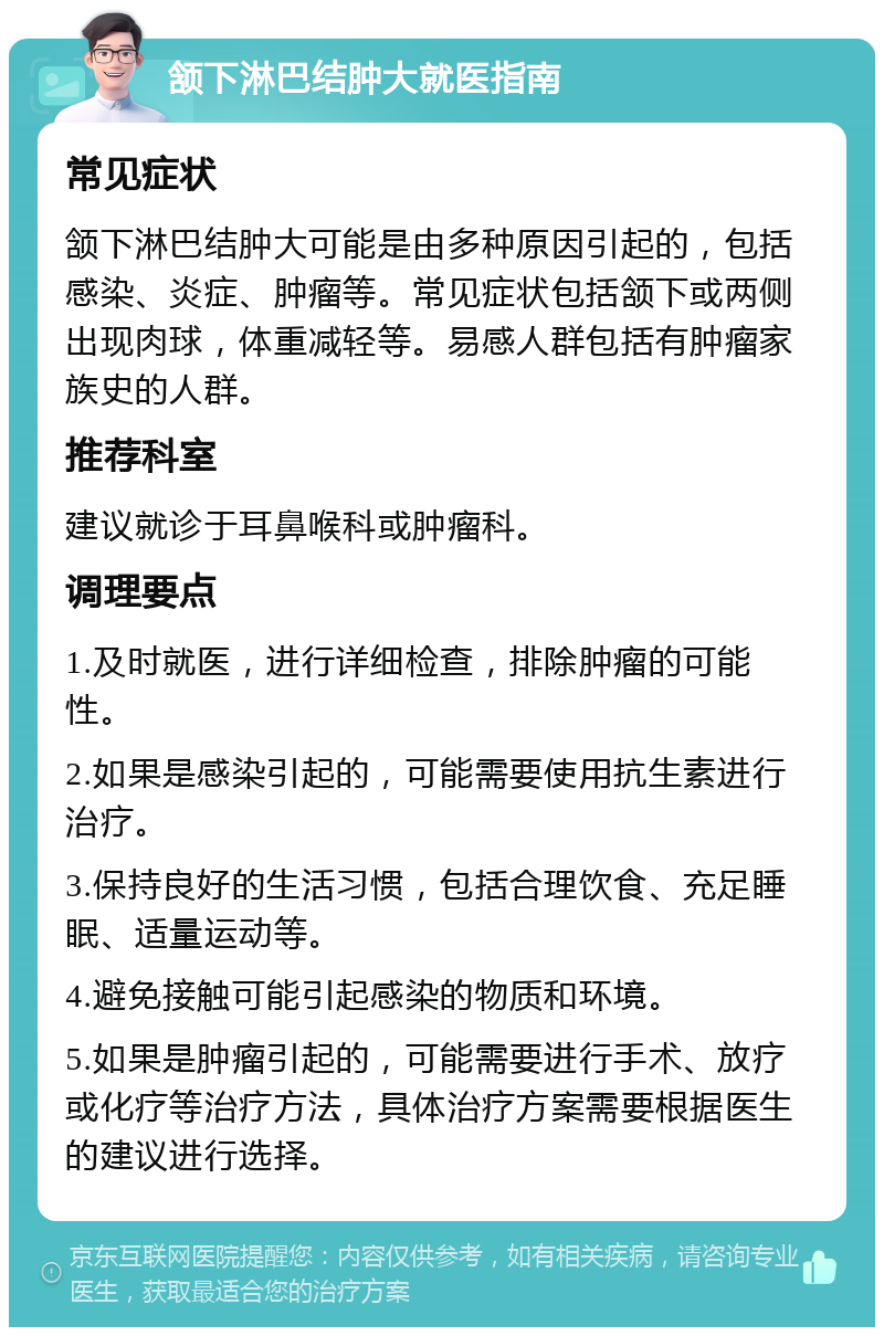 颔下淋巴结肿大就医指南 常见症状 颔下淋巴结肿大可能是由多种原因引起的，包括感染、炎症、肿瘤等。常见症状包括颔下或两侧出现肉球，体重减轻等。易感人群包括有肿瘤家族史的人群。 推荐科室 建议就诊于耳鼻喉科或肿瘤科。 调理要点 1.及时就医，进行详细检查，排除肿瘤的可能性。 2.如果是感染引起的，可能需要使用抗生素进行治疗。 3.保持良好的生活习惯，包括合理饮食、充足睡眠、适量运动等。 4.避免接触可能引起感染的物质和环境。 5.如果是肿瘤引起的，可能需要进行手术、放疗或化疗等治疗方法，具体治疗方案需要根据医生的建议进行选择。