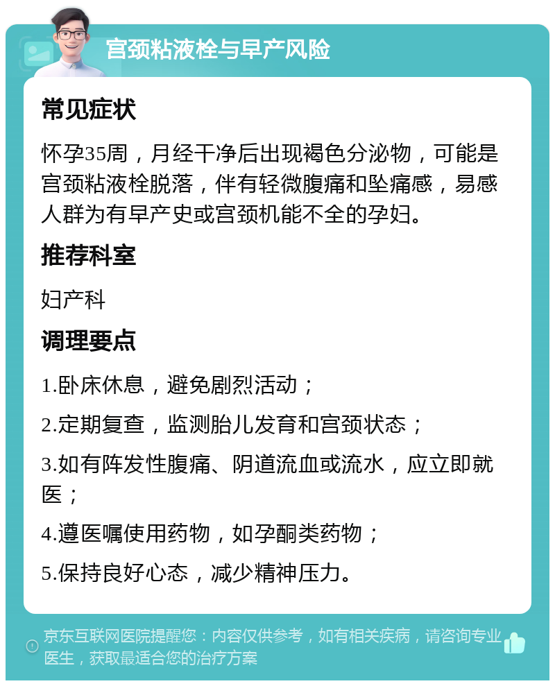 宫颈粘液栓与早产风险 常见症状 怀孕35周，月经干净后出现褐色分泌物，可能是宫颈粘液栓脱落，伴有轻微腹痛和坠痛感，易感人群为有早产史或宫颈机能不全的孕妇。 推荐科室 妇产科 调理要点 1.卧床休息，避免剧烈活动； 2.定期复查，监测胎儿发育和宫颈状态； 3.如有阵发性腹痛、阴道流血或流水，应立即就医； 4.遵医嘱使用药物，如孕酮类药物； 5.保持良好心态，减少精神压力。