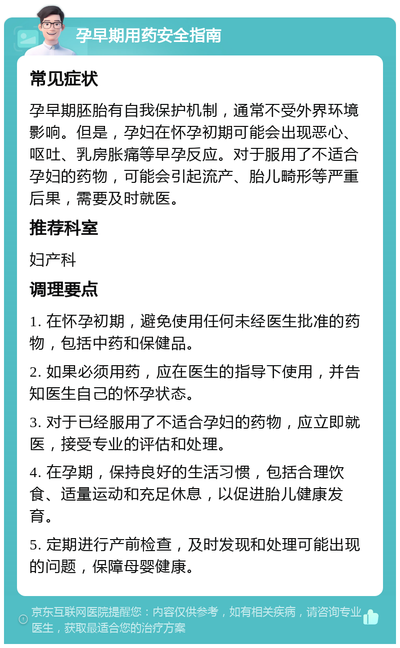 孕早期用药安全指南 常见症状 孕早期胚胎有自我保护机制，通常不受外界环境影响。但是，孕妇在怀孕初期可能会出现恶心、呕吐、乳房胀痛等早孕反应。对于服用了不适合孕妇的药物，可能会引起流产、胎儿畸形等严重后果，需要及时就医。 推荐科室 妇产科 调理要点 1. 在怀孕初期，避免使用任何未经医生批准的药物，包括中药和保健品。 2. 如果必须用药，应在医生的指导下使用，并告知医生自己的怀孕状态。 3. 对于已经服用了不适合孕妇的药物，应立即就医，接受专业的评估和处理。 4. 在孕期，保持良好的生活习惯，包括合理饮食、适量运动和充足休息，以促进胎儿健康发育。 5. 定期进行产前检查，及时发现和处理可能出现的问题，保障母婴健康。