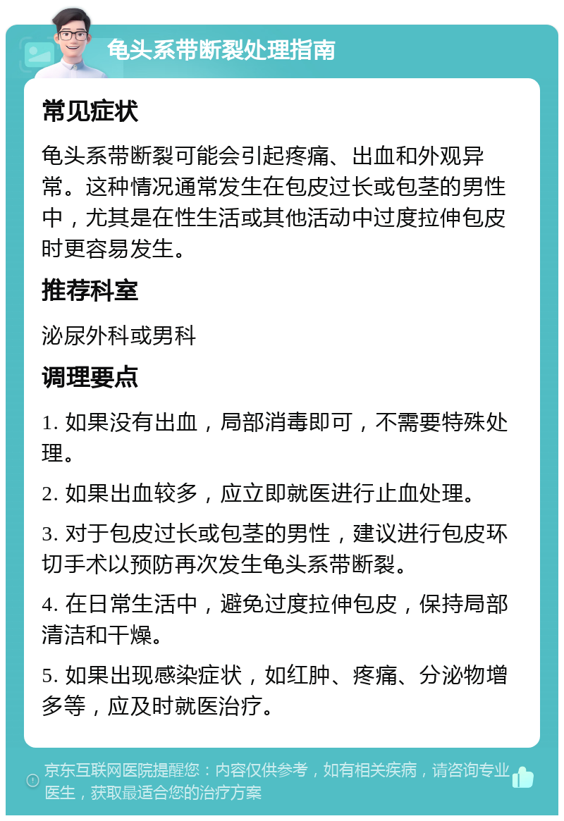 龟头系带断裂处理指南 常见症状 龟头系带断裂可能会引起疼痛、出血和外观异常。这种情况通常发生在包皮过长或包茎的男性中，尤其是在性生活或其他活动中过度拉伸包皮时更容易发生。 推荐科室 泌尿外科或男科 调理要点 1. 如果没有出血，局部消毒即可，不需要特殊处理。 2. 如果出血较多，应立即就医进行止血处理。 3. 对于包皮过长或包茎的男性，建议进行包皮环切手术以预防再次发生龟头系带断裂。 4. 在日常生活中，避免过度拉伸包皮，保持局部清洁和干燥。 5. 如果出现感染症状，如红肿、疼痛、分泌物增多等，应及时就医治疗。