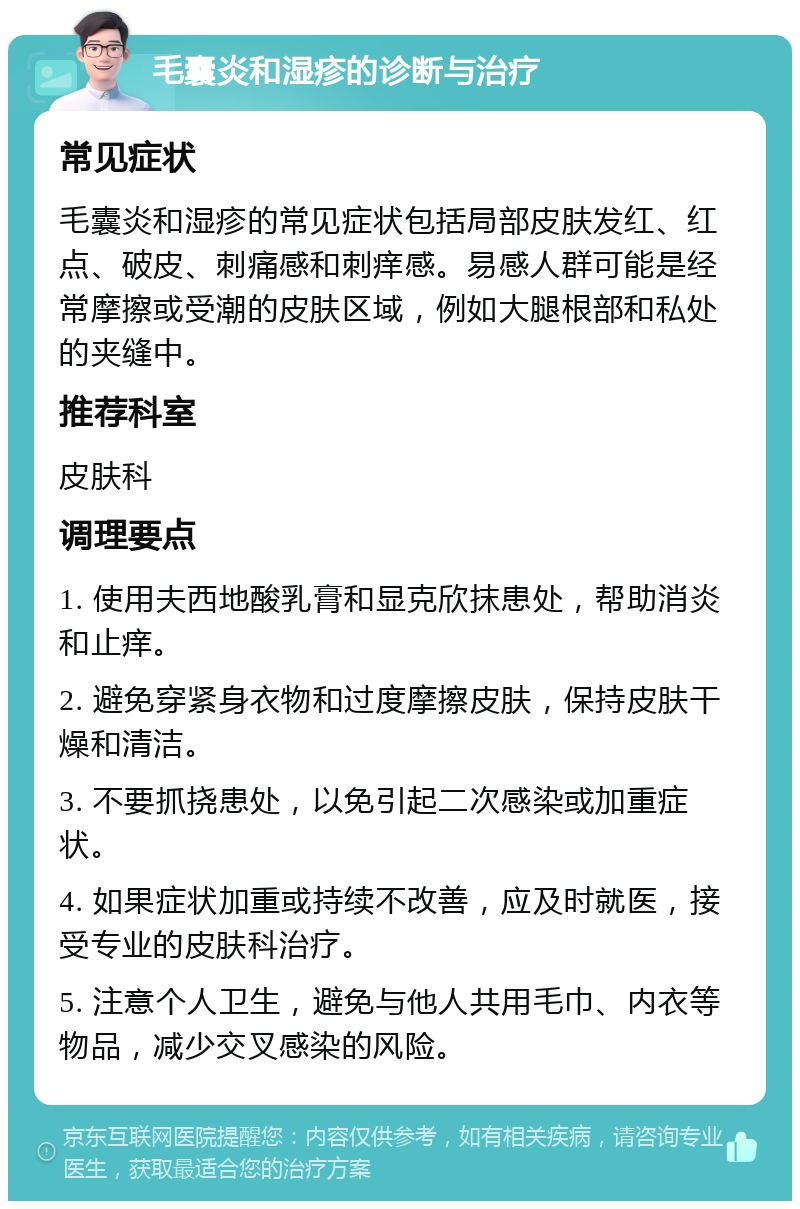 毛囊炎和湿疹的诊断与治疗 常见症状 毛囊炎和湿疹的常见症状包括局部皮肤发红、红点、破皮、刺痛感和刺痒感。易感人群可能是经常摩擦或受潮的皮肤区域，例如大腿根部和私处的夹缝中。 推荐科室 皮肤科 调理要点 1. 使用夫西地酸乳膏和显克欣抹患处，帮助消炎和止痒。 2. 避免穿紧身衣物和过度摩擦皮肤，保持皮肤干燥和清洁。 3. 不要抓挠患处，以免引起二次感染或加重症状。 4. 如果症状加重或持续不改善，应及时就医，接受专业的皮肤科治疗。 5. 注意个人卫生，避免与他人共用毛巾、内衣等物品，减少交叉感染的风险。