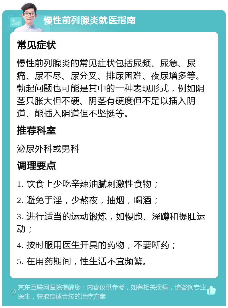 慢性前列腺炎就医指南 常见症状 慢性前列腺炎的常见症状包括尿频、尿急、尿痛、尿不尽、尿分叉、排尿困难、夜尿增多等。勃起问题也可能是其中的一种表现形式，例如阴茎只胀大但不硬、阴茎有硬度但不足以插入阴道、能插入阴道但不坚挺等。 推荐科室 泌尿外科或男科 调理要点 1. 饮食上少吃辛辣油腻刺激性食物； 2. 避免手淫，少熬夜，抽烟，喝酒； 3. 进行适当的运动锻炼，如慢跑、深蹲和提肛运动； 4. 按时服用医生开具的药物，不要断药； 5. 在用药期间，性生活不宜频繁。