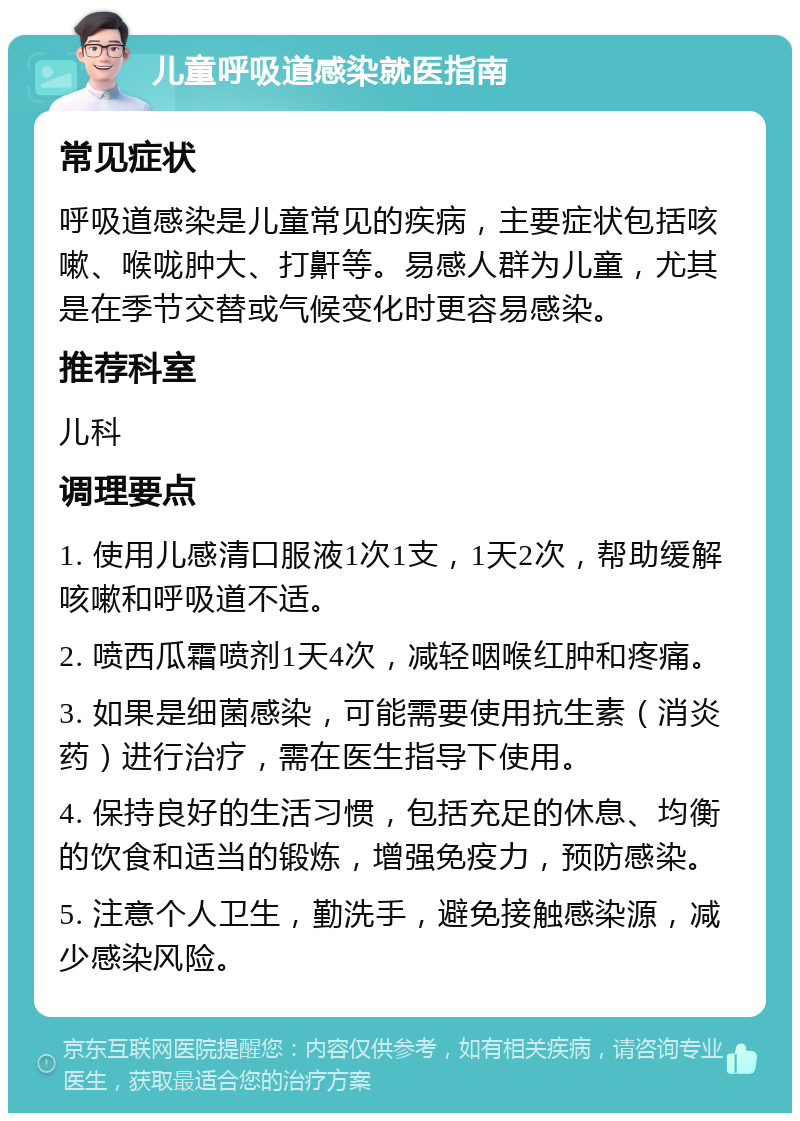 儿童呼吸道感染就医指南 常见症状 呼吸道感染是儿童常见的疾病，主要症状包括咳嗽、喉咙肿大、打鼾等。易感人群为儿童，尤其是在季节交替或气候变化时更容易感染。 推荐科室 儿科 调理要点 1. 使用儿感清口服液1次1支，1天2次，帮助缓解咳嗽和呼吸道不适。 2. 喷西瓜霜喷剂1天4次，减轻咽喉红肿和疼痛。 3. 如果是细菌感染，可能需要使用抗生素（消炎药）进行治疗，需在医生指导下使用。 4. 保持良好的生活习惯，包括充足的休息、均衡的饮食和适当的锻炼，增强免疫力，预防感染。 5. 注意个人卫生，勤洗手，避免接触感染源，减少感染风险。