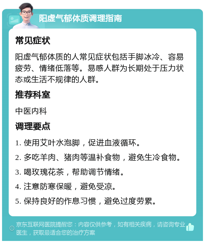 阳虚气郁体质调理指南 常见症状 阳虚气郁体质的人常见症状包括手脚冰冷、容易疲劳、情绪低落等。易感人群为长期处于压力状态或生活不规律的人群。 推荐科室 中医内科 调理要点 1. 使用艾叶水泡脚，促进血液循环。 2. 多吃羊肉、猪肉等温补食物，避免生冷食物。 3. 喝玫瑰花茶，帮助调节情绪。 4. 注意防寒保暖，避免受凉。 5. 保持良好的作息习惯，避免过度劳累。