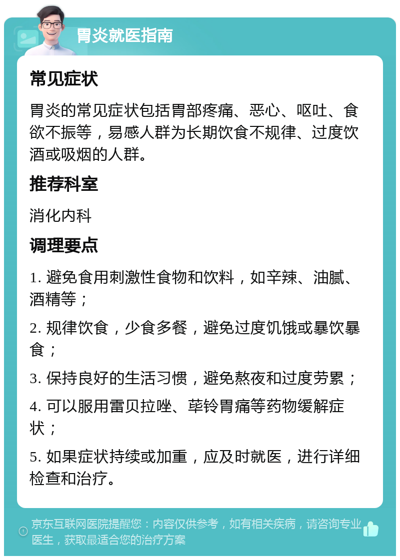 胃炎就医指南 常见症状 胃炎的常见症状包括胃部疼痛、恶心、呕吐、食欲不振等，易感人群为长期饮食不规律、过度饮酒或吸烟的人群。 推荐科室 消化内科 调理要点 1. 避免食用刺激性食物和饮料，如辛辣、油腻、酒精等； 2. 规律饮食，少食多餐，避免过度饥饿或暴饮暴食； 3. 保持良好的生活习惯，避免熬夜和过度劳累； 4. 可以服用雷贝拉唑、荜铃胃痛等药物缓解症状； 5. 如果症状持续或加重，应及时就医，进行详细检查和治疗。