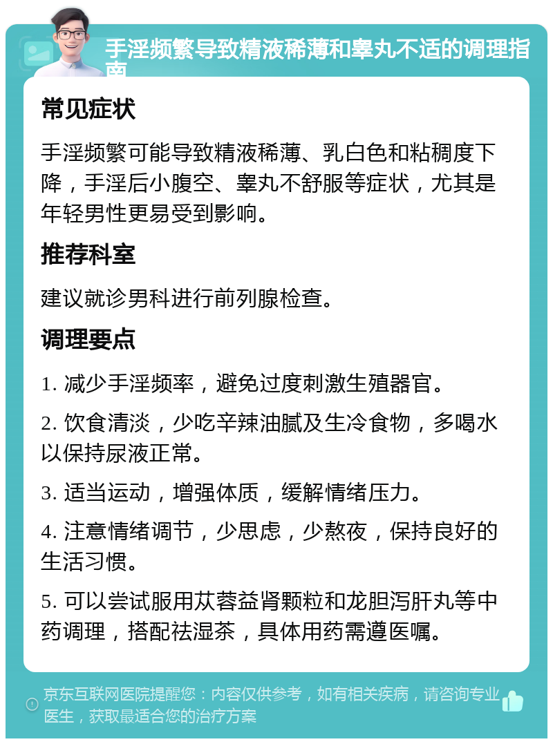 手淫频繁导致精液稀薄和睾丸不适的调理指南 常见症状 手淫频繁可能导致精液稀薄、乳白色和粘稠度下降，手淫后小腹空、睾丸不舒服等症状，尤其是年轻男性更易受到影响。 推荐科室 建议就诊男科进行前列腺检查。 调理要点 1. 减少手淫频率，避免过度刺激生殖器官。 2. 饮食清淡，少吃辛辣油腻及生冷食物，多喝水以保持尿液正常。 3. 适当运动，增强体质，缓解情绪压力。 4. 注意情绪调节，少思虑，少熬夜，保持良好的生活习惯。 5. 可以尝试服用苁蓉益肾颗粒和龙胆泻肝丸等中药调理，搭配祛湿茶，具体用药需遵医嘱。